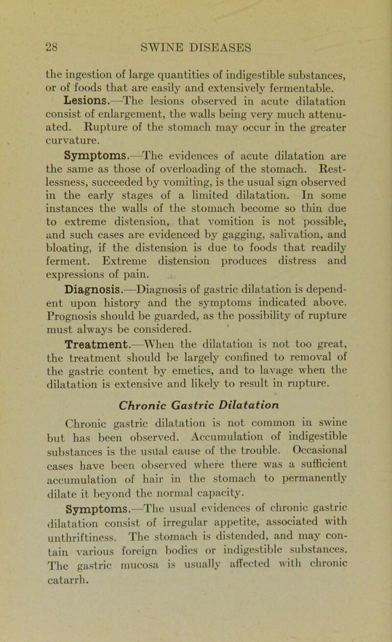the ingestion of large quantities of indigestible substances, or of foods that are easily and extensively fermentable. Lesions.—The lesions observed in acute dilatation consist of enlargement, the walls being very much attenu- ated. Rupture of the stomach may occur in the greater curvature. Symptoms.—The evidences of acute dilatation are the same as those of overloading of the stomach. Rest- lessness, succeeded by vomiting, is the usual sign observed in the early stages of a limited dilatation. In some instances the walls of the stomach become so thin due to extreme distension, that vomition is not possible, and such cases are evidenced by gagging, salivation, and bloating, if the distension is due to foods that readily ferment. Extreme distension produces distress and expressions of pain. Diagnosis.—Diagnosis of gastric dilatation is depend- ent upon history and the symptoms indicated above. Prognosis should be guarded, as the possibility of rupture must always be considered. Treatment.—When the dilatation is not too great, the treatment should be largely confined to removal of the gastric content by emetics, and to lavage when the dilatation is extensive and likely to result in rupture. Chronic Gastric Dilatation Chronic gastric dilatation is not common in swine but has been observed. Accumulation of indigestible substances is the usilal cause of the trouble. Occasional cases have been observed where there was a sufficient accumulation of hair in the stomach to permanently dilate it beyond the normal capacity. Symptoms.—The usual evidences of chronic gastric dilatation consist of irregular appetite, associated with unthriftiness. The stomach is distended, and may con- tain various foreign bodies or indigestible substances. The gastric mucosa is usually affected with chronic catarrh.