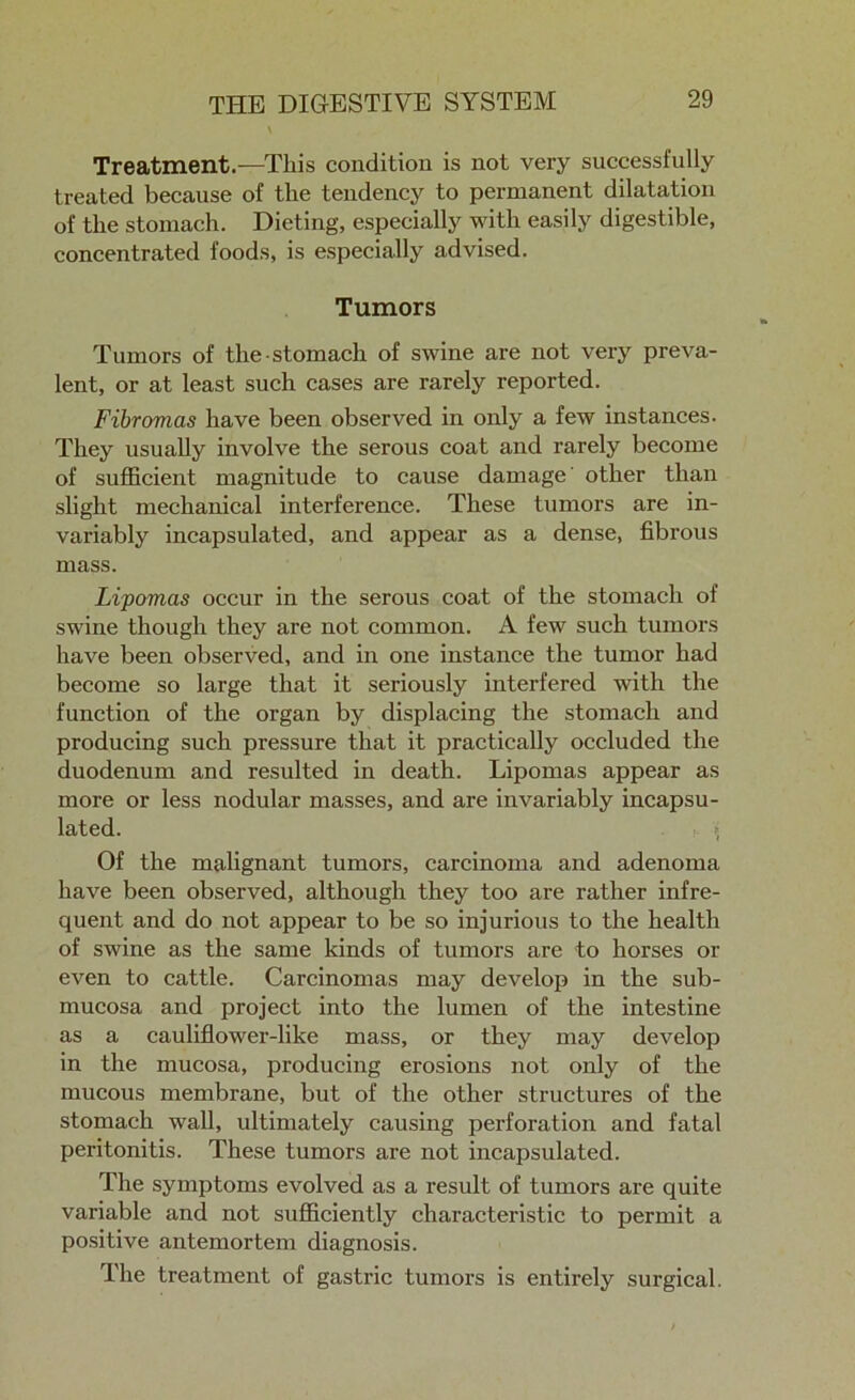 Treatment.—This condition is not very successfully treated because of the tendency to permanent dilatation of the stomach. Dieting, especially with easily digestible, concentrated foods, is especially advised. Tumors Tumors of the stomach of swine are not very preva- lent, or at least such cases are rarely reported. Fibromas have been observed in only a few instances. They usually involve the serous coat and rarely become of sufficient magnitude to cause damage other than slight mechanical interference. These tumors are in- variably incapsulated, and appear as a dense, fibrous mass. Lipomas occur in the serous coat of the stomach of swine though they are not common. A few such tumors have been observed, and in one instance the tumor had become so large that it seriously interfered with the function of the organ by displacing the stomach and producing such pressure that it practically occluded the duodenum and resulted in death. Lipomas appear as more or less nodular masses, and are invariably incapsu- lated. * Of the malignant tumors, carcinoma and adenoma have been observed, although they too are rather infre- quent and do not appear to be so injurious to the health of swine as the same kinds of tumors are to horses or even to cattle. Carcinomas may develop in the sub- mucosa and project into the lumen of the intestine as a cauliflower-like mass, or they may develop in the mucosa, producing erosions not only of the mucous membrane, but of the other structures of the stomach wall, ultimately causing perforation and fatal peritonitis. These tumors are not incapsulated. The symptoms evolved as a result of tumors are quite variable and not sufficiently characteristic to permit a positive antemortem diagnosis. The treatment of gastric tumors is entirely surgical.