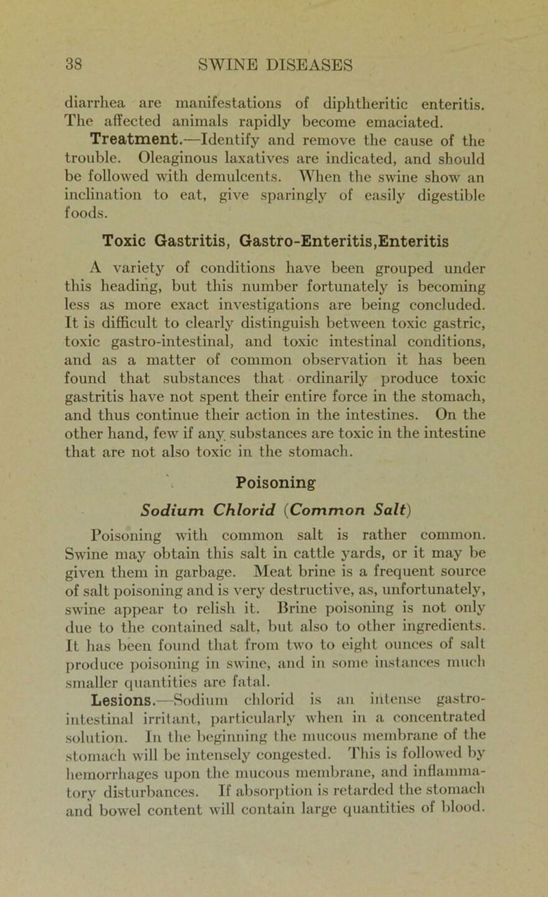 diarrhea are manifestations of diphtheritic enteritis. The affected animals rapidly become emaciated. Treatment.—Identify and remove the cause of the trouble. Oleaginous laxatives are indicated, and should be followed with demulcents. When the swine show an inclination to eat, give sparingly of easily digestible foods. Toxic Gastritis, Gastro-Enteritis,Enteritis A variety of conditions have been grouped under this heading, but this number fortunately is becoming less as more exact investigations are being concluded. It is difficult to clearly distinguish between toxic gastric, toxic gastro-intestinal, and toxic intestinal conditions, and as a matter of common observation it has been found that substances that ordinarily produce toxic gastritis have not spent their entire force in the stomach, and thus continue their action in the intestines. On the other hand, few if any substances are toxic in the intestine that are not also toxic in the stomach. Poisoning Sodium Chlorid (Common Salt) Poisoning with common salt is rather common. Swine may obtain this salt in cattle yards, or it may be given them in garbage. Meat brine is a frequent source of salt poisoning and is very destructive, as, unfortunately, swine appear to relish it. Brine poisoning is not only due to the contained salt, but also to other ingredients. It has been found that from two to eight ounces of salt produce poisoning in swine, and in some instances much smaller quantities are fatal. Lesions.—Sodium chlorid is an intense gastro- intestinal irritant, particularly when in a concentrated solution. In the beginning the mucous membrane of the stomach will be intensely congested. This is followed by hemorrhages upon the mucous membrane, and inflamma- tory disturbances. If absorption is retarded the stomach and bowel content will contain large quantities of blood.