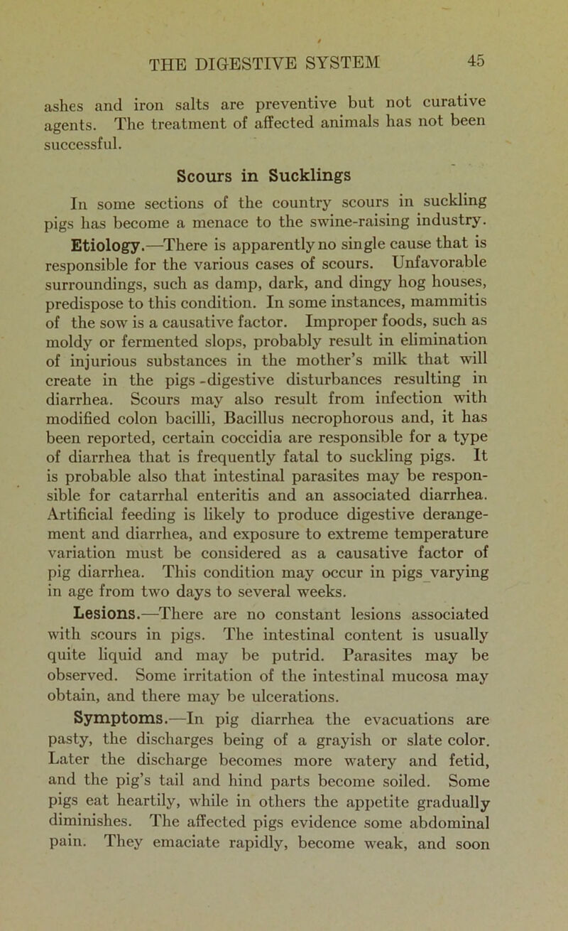 ashes and iron salts are preventive but not curative agents. The treatment of affected animals has not been successful. Scours in Sucklings In some sections of the country scours in suckling pigs has become a menace to the swine-raising industry. Etiology.—There is apparently no single cause that is responsible for the various cases of scours. Unfavorable surroundings, such as damp, dark, and dingy hog houses, predispose to this condition. In some instances, mammitis of the sow is a causative factor. Improper foods, such as moldy or fermented slops, probably result in elimination of injurious substances in the mother’s milk that will create in the pigs -digestive disturbances resulting in diarrhea. Scours may also result from infection with modified colon bacilli, Bacillus necrophorous and, it has been reported, certain coccidia are responsible for a type of diarrhea that is frequently fatal to suckling pigs. It is probable also that intestinal parasites may be respon- sible for catarrhal enteritis and an associated diarrhea. Artificial feeding is likely to produce digestive derange- ment and diarrhea, and exposure to extreme temperature variation must be considered as a causative factor of pig diarrhea. This condition may occur in pigs varying in age from two days to several weeks. Lesions.—There are no constant lesions associated with scours in pigs. The intestinal content is usually quite liquid and may be putrid. Parasites may be observed. Some irritation of the intestinal mucosa may obtain, and there may be ulcerations. Symptoms.—In pig diarrhea the evacuations are pasty, the discharges being of a grayish or slate color. Later the discharge becomes more watery and fetid, and the pig’s tail and hind parts become soiled. Some pigs eat heartily, while in others the appetite gradually diminishes. The affected pigs evidence some abdominal pain. They emaciate rapidly, become weak, and soon