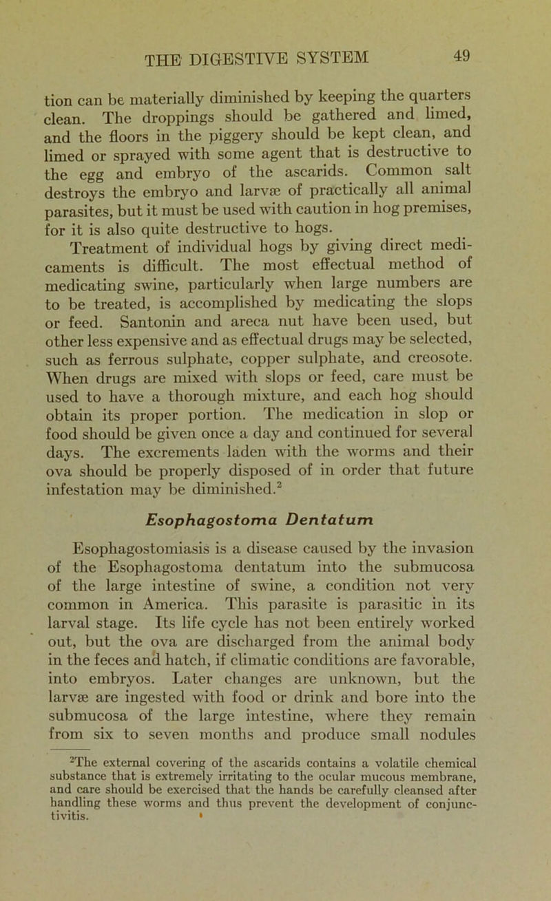 tion can be materially diminished by keeping the quarters clean. The droppings should be gathered and limed, and the floors in the piggery should be kept clean, and limed or sprayed with some agent that is destructive to the egg and embryo of the ascarids. Common salt destroys the embryo and larva; of practically all animal parasites, but it must be used with caution in hog premises, for it is also quite destructive to hogs. Treatment of individual hogs by giving direct medi- caments is difficult. The most effectual method of medicating swine, particularly when large numbers are to be treated, is accomplished by medicating the slops or feed. Santonin and areca nut have been used, but other less expensive and as effectual drugs may be selected, such as ferrous sulphate, copper sulphate, and creosote. When drugs are mixed with slops or feed, care must be used to have a thorough mixture, and each hog should obtain its proper portion. The medication in slop or food should be given once a day and continued for several days. The excrements laden with the worms and their ova should be properly disposed of in order that future infestation may be diminished.2 Esophagostoma Dentatum Esophagostomiasis is a disease caused by the invasion of the Esophagostoma dentatum into the submucosa of the large intestine of swine, a condition not very common in America. This parasite is parasitic in its larval stage. Its life cycle has not been entirely worked out, but the ova are discharged from the animal body in the feces and hatch, if climatic conditions are favorable, into embryos. Later changes are unknown, but the larvse are ingested with food or drink and bore into the submucosa of the large intestine, where they remain from six to seven months and produce small nodules 2The external covering of the ascarids contains a volatile chemical substance that is extremely irritating to the ocular mucous membrane, and care should be exercised that the hands be carefully cleansed after handling these worms and thus prevent the development of conjunc- tivitis. •