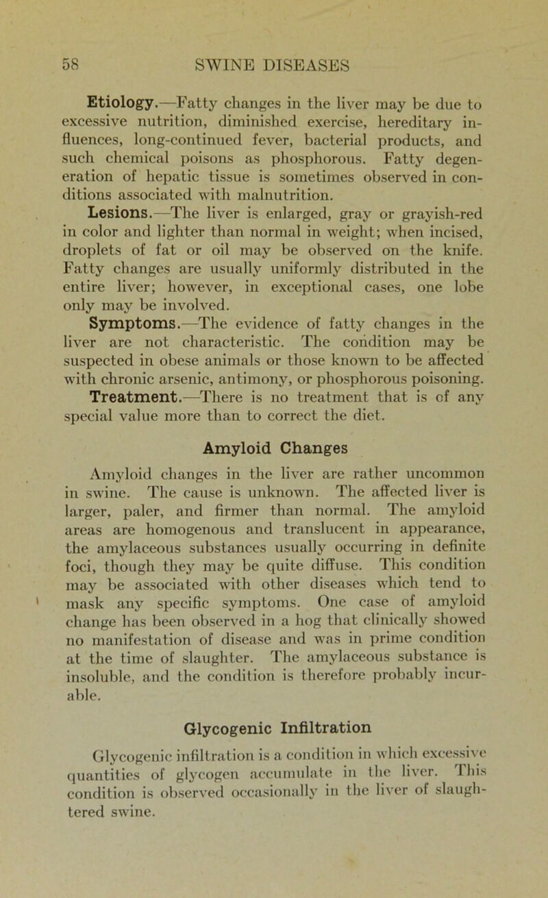 Etiology.—Fatty changes in the liver may be due to excessive nutrition, diminished exercise, hereditary in- fluences, long-continued fever, bacterial products, and such chemical poisons as phosphorous. Fatty degen- eration of hepatic tissue is sometimes observed in con- ditions associated with malnutrition. Lesions.—The liver is enlarged, gray or grayish-red in color and lighter than normal in weight; when incised, droplets of fat or oil may be observed on the knife. Fatty changes are usually uniformly distributed in the entire liver; however, in exceptional cases, one lobe only may be involved. Symptoms.—The evidence of fatty changes in the liver are not characteristic. The condition may be suspected in obese animals or those known to be affected with chronic arsenic, antimony, or phosphorous poisoning. Treatment.—There is no treatment that is of any special value more than to correct the diet. Amyloid Changes Amyloid changes in the liver are rather uncommon in swine. The cause is unknown. The affected liver is larger, paler, and firmer than normal. The amyloid areas are homogenous and translucent in appearance, the amylaceous substances usually occurring in definite foci, though they may be quite diffuse. This condition may be associated with other diseases which tend to mask any specific symptoms. One case of amyloid change has been observed in a hog that clinically showed no manifestation of disease and was in prime condition at the time of slaughter. The amylaceous substance is insoluble, and the condition is therefore probably incur- able. Glycogenic Infiltration Glycogenic infiltration is a condition in which excessive quantities of glycogen accumulate in the liver. This condition is observed occasionally in the liver of slaugh- tered swine.