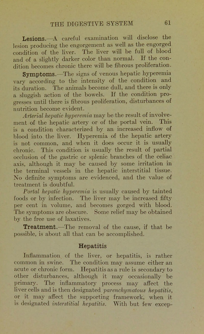 Lesions.-—A careful examination will disclose the lesion producing the engorgement as well as the engorged condition of the liver. The liver will be full of blood and of a slightly darker color than normal. If the con- dition becomes chronic there will be fibrous proliferation. Symptoms.—The signs of venous hepatic hyperemia vary according to the intensity of the condition and its duration. The animals become dull, and there is only a sluggish action of the bowels. If the condition pro- gresses until there is fibrous proliferation, disturbances of nutrition become evident. Arterial hepatic hyperemia may be the result of involve- ment of the hepatic artery or of the portal vein. This is a condition characterized by an increased inflow of blood into the liver. Hyperemia of the hepatic artery is not common, and when it does occur it is usually chronic. This condition is usually the result of partial occlusion of the gastric or splenic branches of the celiac axis, although it may be caused by some irritation in the terminal vessels in the hepatic interstitial tissue. No definite symptoms are evidenced, and the value of treatment is doubtful. Portal hepatic hyperemia is usually caused by tainted foods or by infection. The liver may be increased fifty per cent in volume, and becomes gorged with blood. The symptoms are obscure. Some relief may be obtained by the free use of laxatives. Treatment.-—The removal of the cause, if that be possible, is about all that can be accomplished. Hepatitis Inflammation of the liver, or hepatitis, is rather common in swine. The condition may assume either an acute or chronic form. Hepatitis as a rule is secondary to other disturbances, although it may occasionally be primary. The inflammatory process may affect the liver cells and is then designated parenchymatous hepatitis, or it may affect the supporting framework, when it is designated interstitial hepatitis. With but few excep-