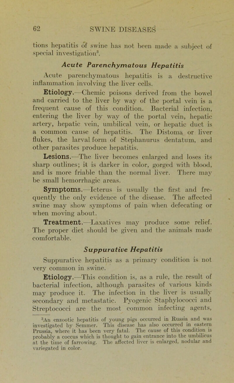 lions hepatitis of swine has not been made a subject of special investigation3. Acute Parenchymatous Hepatitis Acute parenchymatous hepatitis is a destructive inflammation involving the liver cells. Etiology.—Chemic poisons derived from the bowel and carried to the liver by way of the portal vein is a frequent cause of this condition. Bacterial infection, entering the liver by way of the portal vein, hepatic artery, hepatic vein, umbilical vein, or hepatic duct is a common cause of hepatitis. The Distoma or liver flukes, the larval form of Stephanurus dentatum, and other parasites produce hepatitis. Lesions.—The liver becomes enlarged and loses its sharp outlines; it is darker in color, gorged with blood, and is more friable than the normal liver. There may be small hemorrhagic areas. Symptoms.—Icterus is usually the first and fre- quently the only evidence of the disease. The affected swine may show symptoms of pain when defecating or when moving about. Treatment.—Laxatives may produce some relief. The proper diet should be given and the animals made comfortable. Suppurative Hepatitis Suppurative hepatitis as a primary condition is not very common in swine. Etiology.—1This condition is, as a rule, the result of bacterial infection, although parasites of various kinds may produce it. The infection in the liver is usually secondary and metastatic. Pyogenic Staphylococci and Streptococci are the most common infecting agents, 3Ad enzootic hepatitis of young pigs occurred in Russia and was investigated by Semmer. This disease has also occurred in eastern Prussia, where it has been very fatal. The cause of this condition is probably a coccus which is thought to gain entrance into the umbilicus at the time of farrowing. The affected liver is enlarged, nodular and variegated in color.