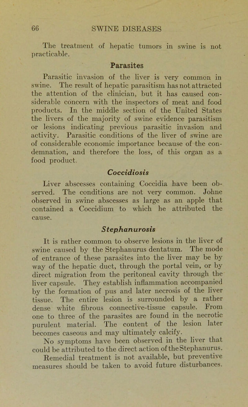 The treatment of hepatic tumors in swine is not practicable. Parasites Parasitic invasion of the liver is very common in swine. The result of hepatic parasitism has not attracted the attention of the clinician, but it has caused con- siderable concern with the inspectors of meat and food products. In the middle section of the United States the livers of the majority of swine evidence parasitism or lesions indicating previous parasitic invasion and activity. Parasitic conditions of the liver of swine are of considerable economic importance because of the con- demnation, and therefore the loss, of this organ as a food product. Coccidiosis Liver abscesses containing Coccidia have been ob- served. The conditions are not very common. Johne observed in swine abscesses as large as an apple that contained a Coccidium to which he attributed the cause. Stephanurosis It is rather common to observe lesions in the liver of swine caused by the Stephanurus dentatum. The mode of entrance of these parasites into the liver may be by way of the hepatic duct, through the portal vein, or by direct migration from the peritoneal cavity through the liver capsule. They establish inflammation accompanied by the formation of pus and later necrosis of the liver tissue. The entire lesion is surrounded by a rather dense white fibrous connective-tissue capsule. From one to three of the parasites are found in the necrotic purulent material. The content of the lesion later becomes caseous and may ultimately calcify. No symptoms have been observed in the liver that could be attributed to the direct action of the Stephanurus. Remedial treatment is not available, but preventive measures should be taken to avoid future disturbances.