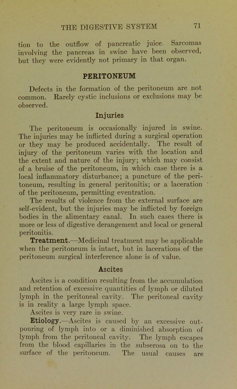 tion to the outflow of pancreatic juice. Sarcomas involving the pancreas in swine have been observed, but they were evidently not primary in that organ. PERITONEUM Defects in the formation of the peritoneum are not common. Rarely cystic inclusions or exclusions may be observed. Injuries The peritoneum is occasionally injured in swine. The injuries may be inflicted during a surgical operation or they may be produced accidentally. The result of injury of the peritoneum varies with the location and the extent and nature of the injury; which may consist of a bruise of the peritoneum, in which case there is a local inflammatory disturbance; a puncture of the peri- toneum, resulting in general peritonitis; or a laceration of the peritoneum, permitting eventration. The results of violence from the external surface are self-evident, but the injuries may be inflicted by foreign bodies in the alimentary canal. In such cases there is more or less of digestive derangement and local or general peritonitis. Treatment.—Medicinal treatment may be applicable when the peritoneum is intact, but in lacerations of the peritoneum surgical interference alone is of value. Ascites Ascites is a condition resulting from the accumulation and retention of excessive quantities of lymph or diluted lymph in the peritoneal cavity. The peritoneal cavity is in reality a large lymph space. Ascites is very rare in swine. Etiology.—Ascites is caused by an excessive out- pouring of lymph into or a diminished absorption of lymph from the peritoneal cavity. The lymph escapes from the blood capillaries in the subserosa on to the surface of the peritoneum. The usual causes are