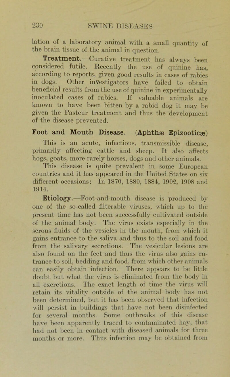 lation of a laboratory animal with a small quantity of the brain tissue of the animal in question. Treatment.—Curative treatment has always been considered futile. Recently the use of quinine has, according to reports, given good results in cases of rabies in dogs. Other investigators have failed to obtain beneficial results from the use of quinine in experimentally inoculated cases of rabies. If valuable animals are known to have been bitten by a rabid dog it may be given the Pasteur treatment and thus the development of the disease prevented. Foot and Mouth Disease. (Aphthae Epizooticae) This is an acute, infectious, transmissible disease, primarily affecting cattle and sheep. It also affects hogs, goats, more rarely horses, dogs and other animals. This disease is quite prevalent in some European countries and it has appeared in the United States on six different occasions: In 1870, 1880, 1881, 1902, 1908 and 1914. Etiology.—Foot-and-mouth disease is produced by one of the so-called filterable viruses, which up to the present time has not been successfully cultivated outside of the animal body. The virus exists especially in the serous fluids of the vesicles in the mouth, from which it gains entrance to the saliva and thus to the soil and food from the salivary secretions. The vesicular lesions are also found on the feet and thus the virus also gains en- trance to soil, bedding and food, from which other animals can easily obtain infection. There appears to be little doubt but what the virus is eliminated from the body in all excretions. The exact length of time the virus will retain its vitality outside of the animal body has not been determined, but it has been observed that infection will persist in buildings that have not been disinfected for several months. Some outbreaks of this disease have been apparently traced to contaminated hay, that had not been in contact with diseased animals for three months or more. Thus infection may be obtained from