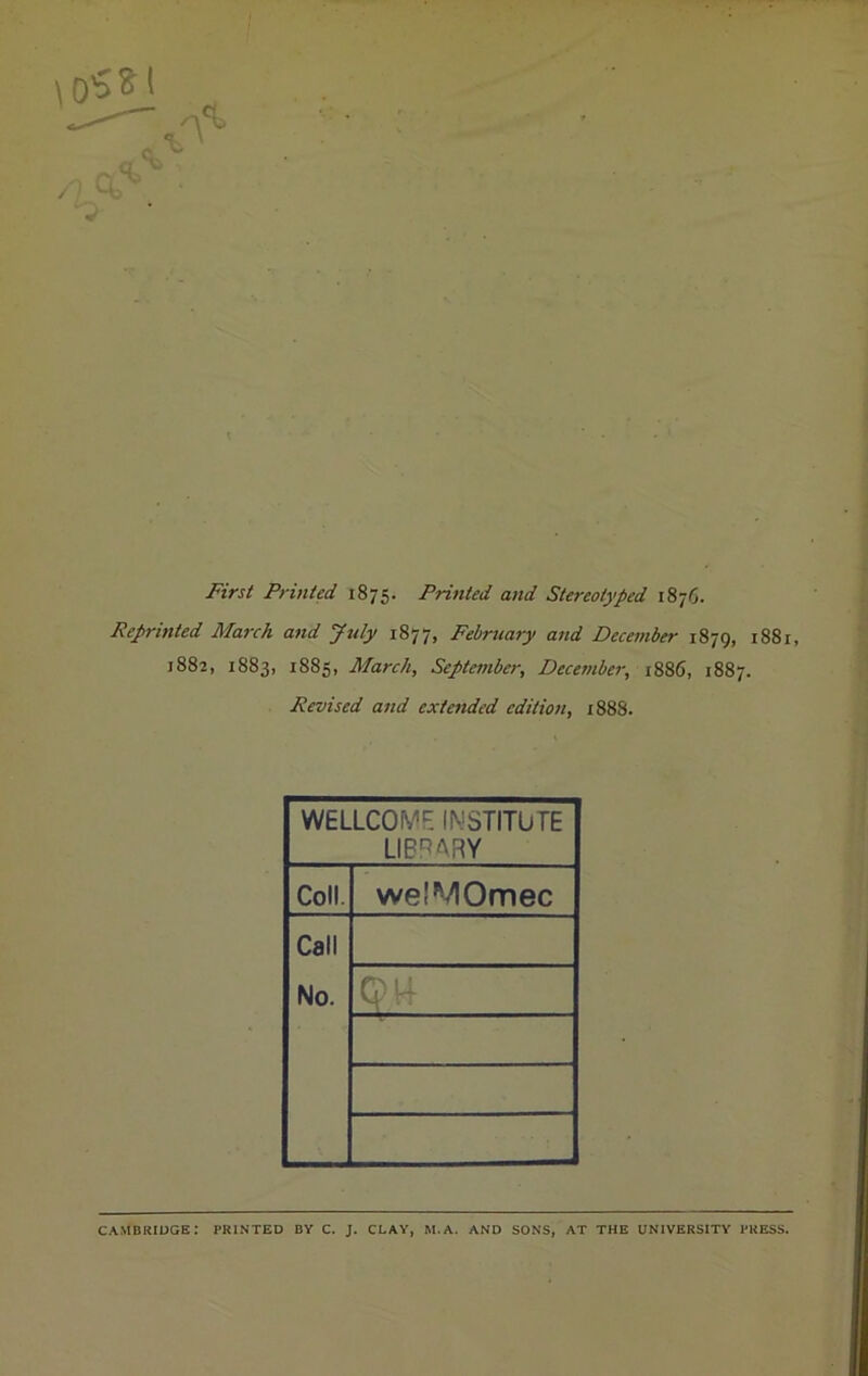 First Printed 1875. Printed and Stereotyped 1876. Reprinted March and July 1877, February and December 1879, 1881, 1882, 1883, 1885, March, September, December, 1886, 1887. Revised and extended edition, 1888. WELLCOME INSTITUTE LIBRARY Coll. welMOmec Call No. I! M CAMBRIDGE: PRINTED BY C. J. CLAY, M.A. AND SONS, AT THE UNIVERSITY PRESS.