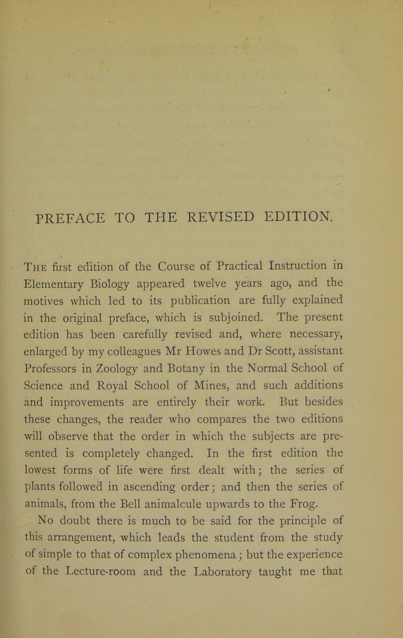 The first edition of the Course of Practical Instruction in Elementary Biology appeared twelve years ago, and the motives which led to its publication are fully explained in the original preface, which is subjoined. The present edition has been carefully revised and, where necessary, enlarged by my colleagues Mr Howes and Dr Scott, assistant Professors in Zoology and Botany in the Normal School of Science and Royal School of Mines, and such additions and improvements are entirely their work. But besides these changes, the reader who compares the two editions will observe that the order in which the subjects are pre- sented is completely changed. In the first edition the lowest forms of life were first dealt with; the series of plants followed in ascending order; and then the series of animals, from the Bell animalcule upwards to the Frog. No doubt there is much to be said for the principle of this arrangement, which leads the student from the study of simple to that of complex phenomena; but the experience of the Lecture-room and the Laboratory taught me that