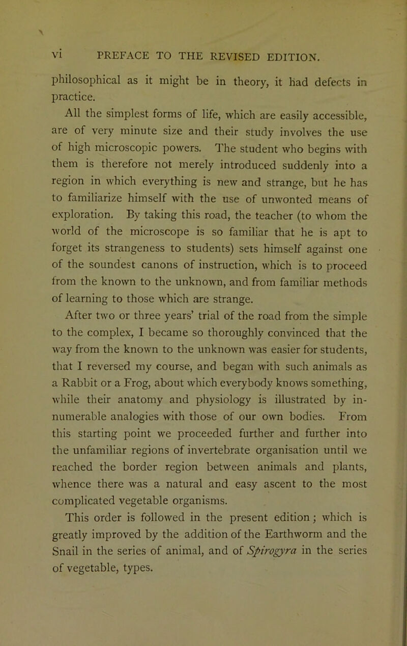 philosophical as it might be in theory, it had defects in practice. All the simplest forms of life, which are easily accessible, are of very minute size and their study involves the use of high microscopic powers. The student who begins with them is therefore not merely introduced suddenly into a region in which everything is new and strange, but he has to familiarize himself with the use of unwonted means of exploration. By taking this road, the teacher (to whom the world of the microscope is so familiar that he is apt to forget its strangeness to students) sets himself against one of the soundest canons of instruction, which is to proceed from the known to the unknown, and from familiar methods of learning to those which are strange. After two or three years’ trial of the road from the simple to the complex, I became so thoroughly convinced that the way from the known to the unknown was easier for students, that I reversed my course, and began with such animals as a Rabbit or a Frog, about which everybody knows something, while their anatomy and physiology is illustrated by in- numerable analogies with those of our own bodies. From this starting point we proceeded further and further into the unfamiliar regions of invertebrate organisation until we reached the border region between animals and plants, whence there was a natural and easy ascent to the most complicated vegetable organisms. This order is followed in the present edition; which is greatly improved by the addition of the Earthworm and the Snail in the series of animal, and of Spirogyra in the series of vegetable, types.