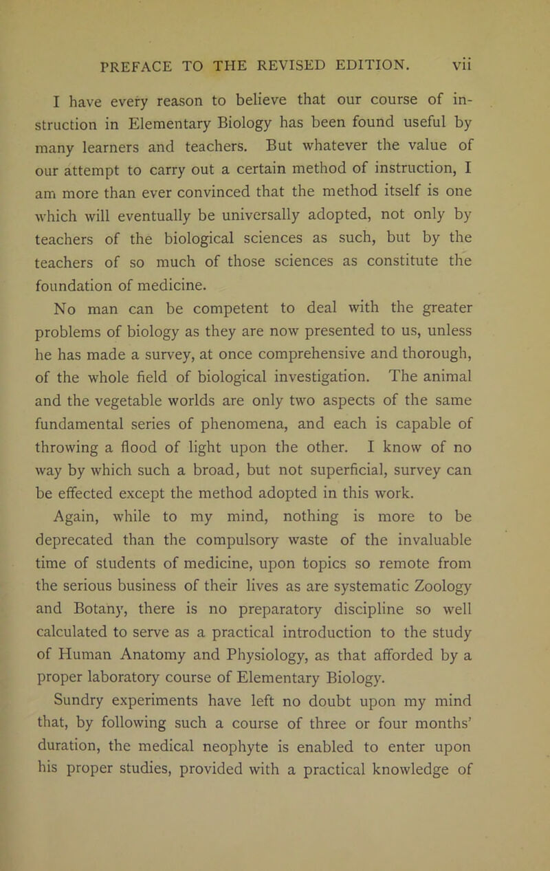 I have every reason to believe that our course of in- struction in Elementary Biology has been found useful by many learners and teachers. But whatever the value of our attempt to carry out a certain method of instruction, I am more than ever convinced that the method itself is one which will eventually be universally adopted, not only by teachers of the biological sciences as such, but by the teachers of so much of those sciences as constitute the foundation of medicine. No man can be competent to deal with the greater problems of biology as they are now presented to us, unless he has made a survey, at once comprehensive and thorough, of the whole field of biological investigation. The animal and the vegetable worlds are only two aspects of the same fundamental series of phenomena, and each is capable of throwing a flood of light upon the other. I know of no way by which such a broad, but not superficial, survey can be effected except the method adopted in this work. Again, while to my mind, nothing is more to be deprecated than the compulsory waste of the invaluable time of students of medicine, upon topics so remote from the serious business of their lives as are systematic Zoology and Botany, there is no preparatory discipline so well calculated to serve as a practical introduction to the study of Human Anatomy and Physiology, as that afforded by a proper laboratory course of Elementary Biology. Sundry experiments have left no doubt upon my mind that, by following such a course of three or four months’ duration, the medical neophyte is enabled to enter upon his proper studies, provided with a practical knowledge of