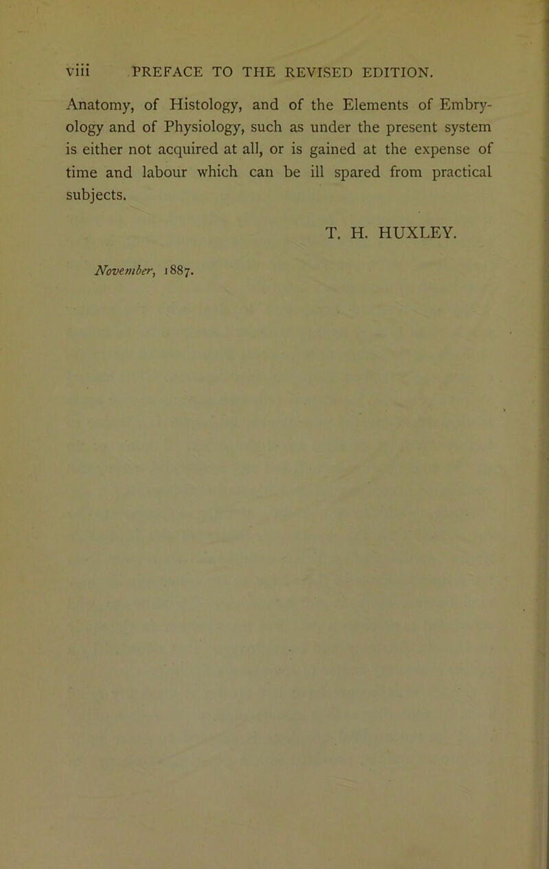 Anatomy, of Histology, and of the Elements of Embry- ology and of Physiology, such as under the present system is either not acquired at all, or is gained at the expense of time and labour which can be ill spared from practical subjects. T. H. HUXLEY.