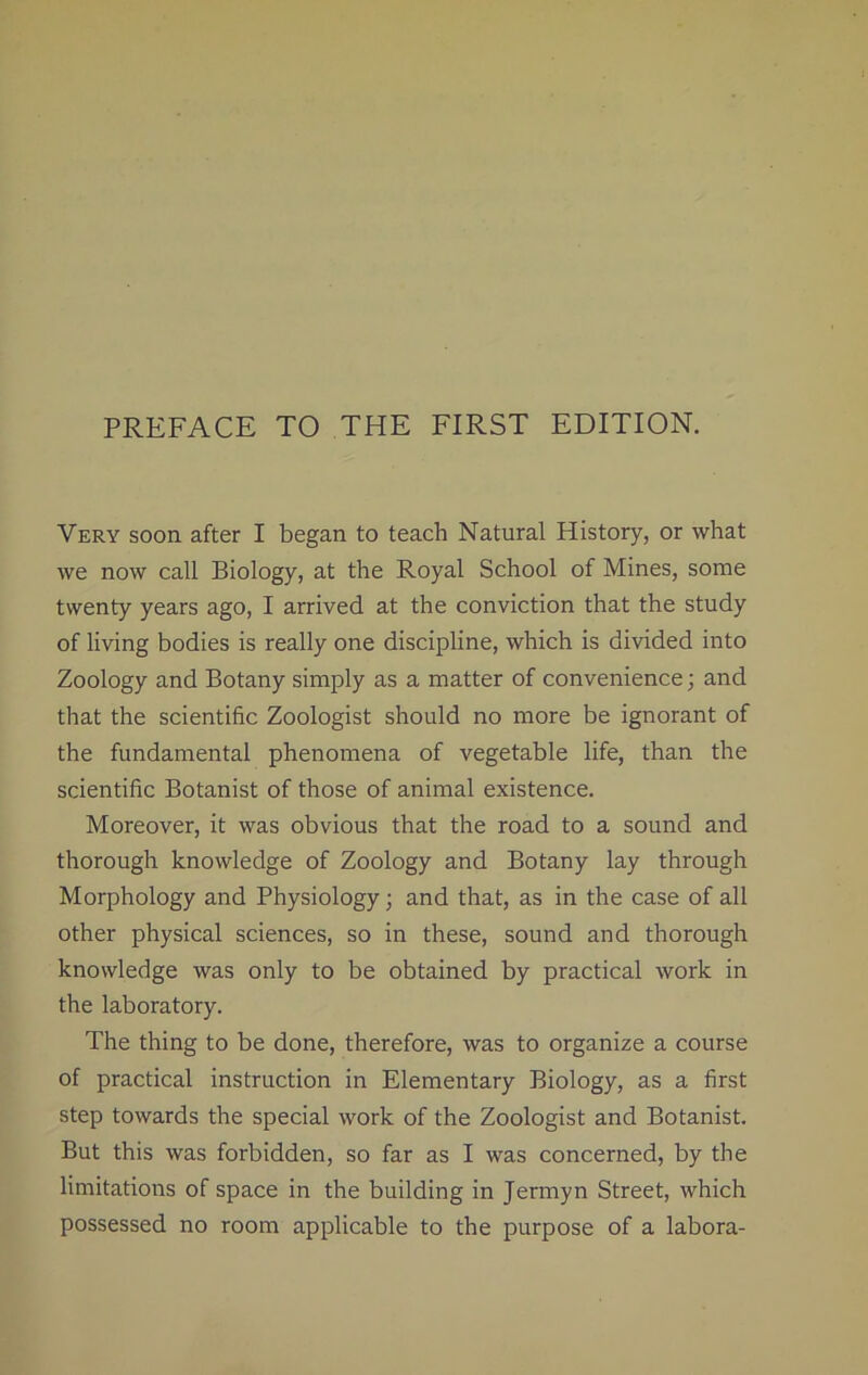 Very soon after I began to teach Natural History, or what we now call Biology, at the Royal School of Mines, some twenty years ago, I arrived at the conviction that the study of living bodies is really one discipline, which is divided into Zoology and Botany simply as a matter of convenience; and that the scientific Zoologist should no more be ignorant of the fundamental phenomena of vegetable life, than the scientific Botanist of those of animal existence. Moreover, it was obvious that the road to a sound and thorough knowledge of Zoology and Botany lay through Morphology and Physiology ; and that, as in the case of all other physical sciences, so in these, sound and thorough knowledge was only to be obtained by practical work in the laboratory. The thing to be done, therefore, was to organize a course of practical instruction in Elementary Biology, as a first step towards the special work of the Zoologist and Botanist. But this was forbidden, so far as I was concerned, by the limitations of space in the building in Jermyn Street, which possessed no room applicable to the purpose of a labora-