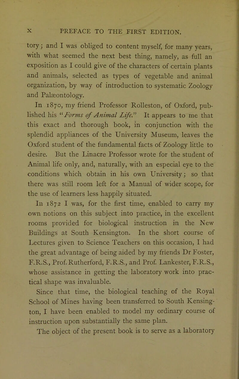 tory; and I was obliged to content myself, for many years, with what seemed the next best thing, namely, as full an exposition as I could give of the characters of certain plants and animals, selected as types of vegetable and animal organization, by way of introduction to systematic Zoology and Palaeontology. In 1870, my friend Professor Rolleston, of Oxford, pub- lished his “ Forms of Animal Life.” It appears to me that this exact and thorough book, in conjunction with the splendid appliances of the University Museum, leaves the Oxford student of the fundamental facts of Zoology little to desire. But the Linacre Professor wrote for the student of Animal life only, and, naturally, with an especial eye to the conditions which obtain in his own University; so that there was still room left for a Manual of wider scope, for the use of learners less happily situated. I11 1872 I was, for the first time, enabled to carry my own notions on this subject into practice, in the excellent rooms provided for biological instruction in the New Buildings at South Kensington. In the short course of Lectures given to Science Teachers on this occasion, I had the great advantage of being aided by my friends Dr Foster, F.R.S., Prof. Rutherford, F.R.S., and Prof. Lankester, F.R.S., whose assistance in getting the laboratory work into prac- tical shape was invaluable. Since that time, the biological teaching of the Royal School of Mines having been transferred to South Kensing- ton, I have been enabled to model my ordinary course of instruction upon substantially the same plan. The object of the present book is to serve as a laboratory