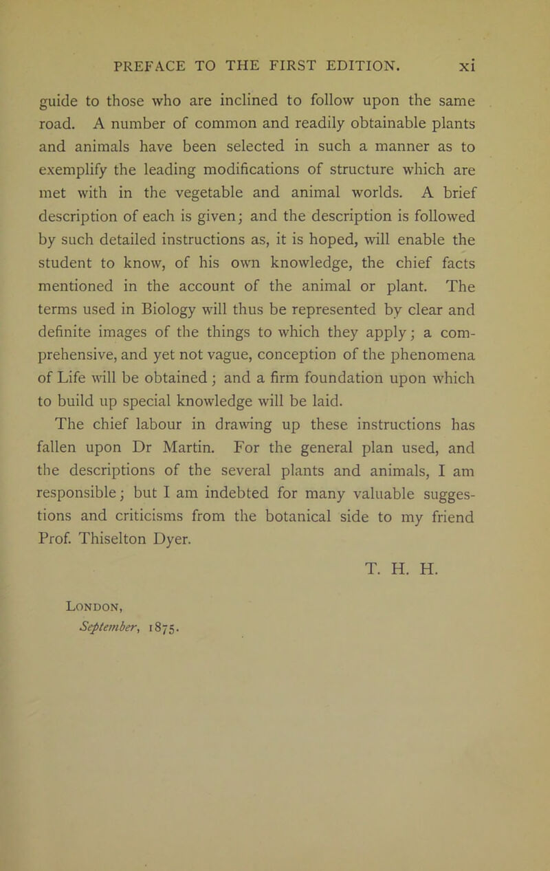 guide to those who are inclined to follow upon the same road. A number of common and readily obtainable plants and animals have been selected in such a manner as to exemplify the leading modifications of structure which are met with in the vegetable and animal worlds. A brief description of each is given; and the description is followed by such detailed instructions as, it is hoped, will enable the student to know, of his own knowledge, the chief facts mentioned in the account of the animal or plant. The terms used in Biology will thus be represented by clear and definite images of the things to which they apply; a com- prehensive, and yet not vague, conception of the phenomena of Life will be obtained ; and a firm foundation upon which to build up special knowledge will be laid. The chief labour in drawing up these instructions has fallen upon Dr Martin. For the general plan used, and the descriptions of the several plants and animals, I am responsible; but I am indebted for many valuable sugges- tions and criticisms from the botanical side to my friend Prof. Thiselton Dyer. T. H. H. London, September, 1875.