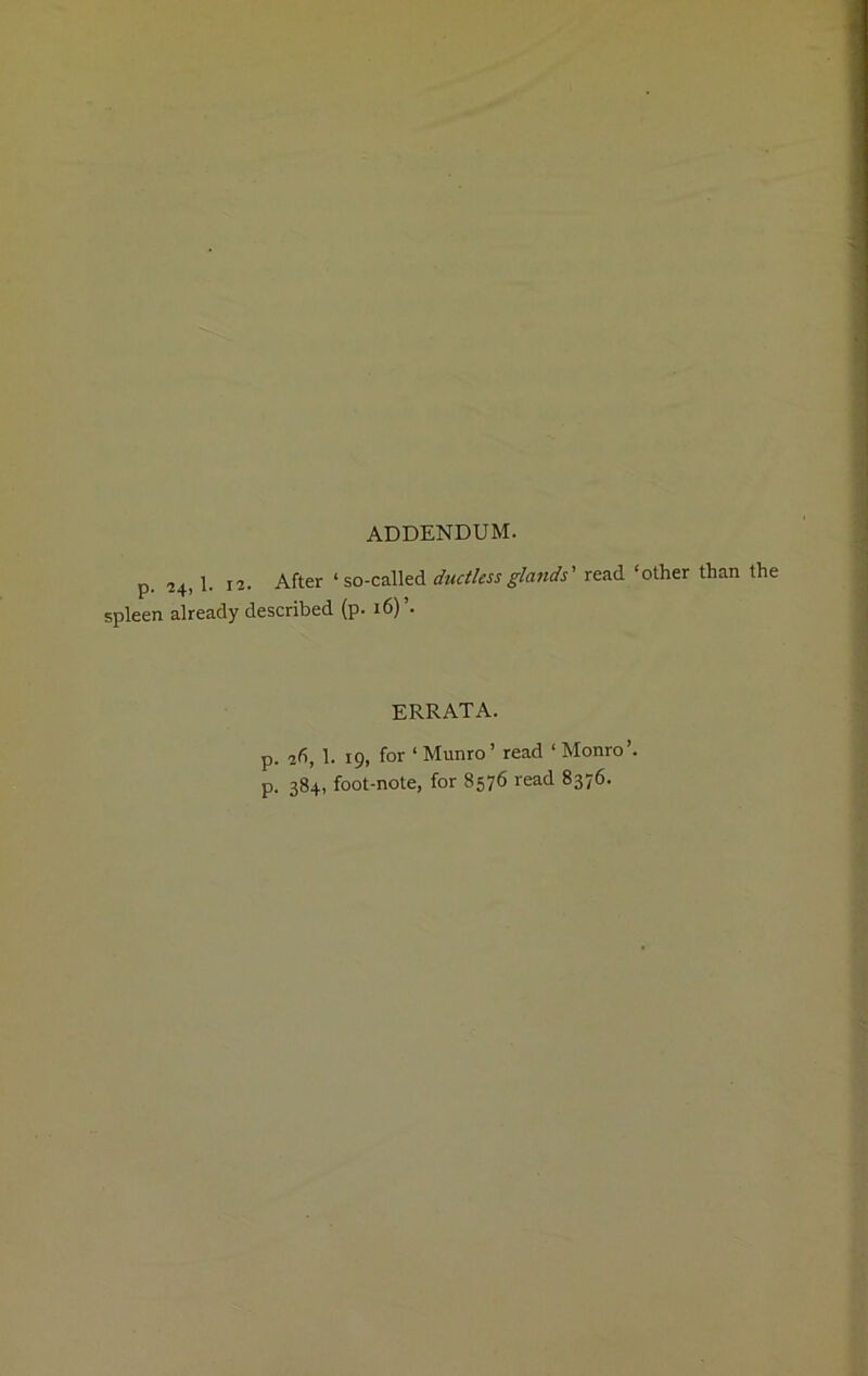 ADDENDUM. p. 24, 1. 12. After ‘so-called ductless glands' read ‘other than the spleen already described (p. 16) ERRATA. p. 2d, 1. 19, for ‘ Munro’ read ‘ Monro’, p. 384, foot-note, for 8576 read 8376.