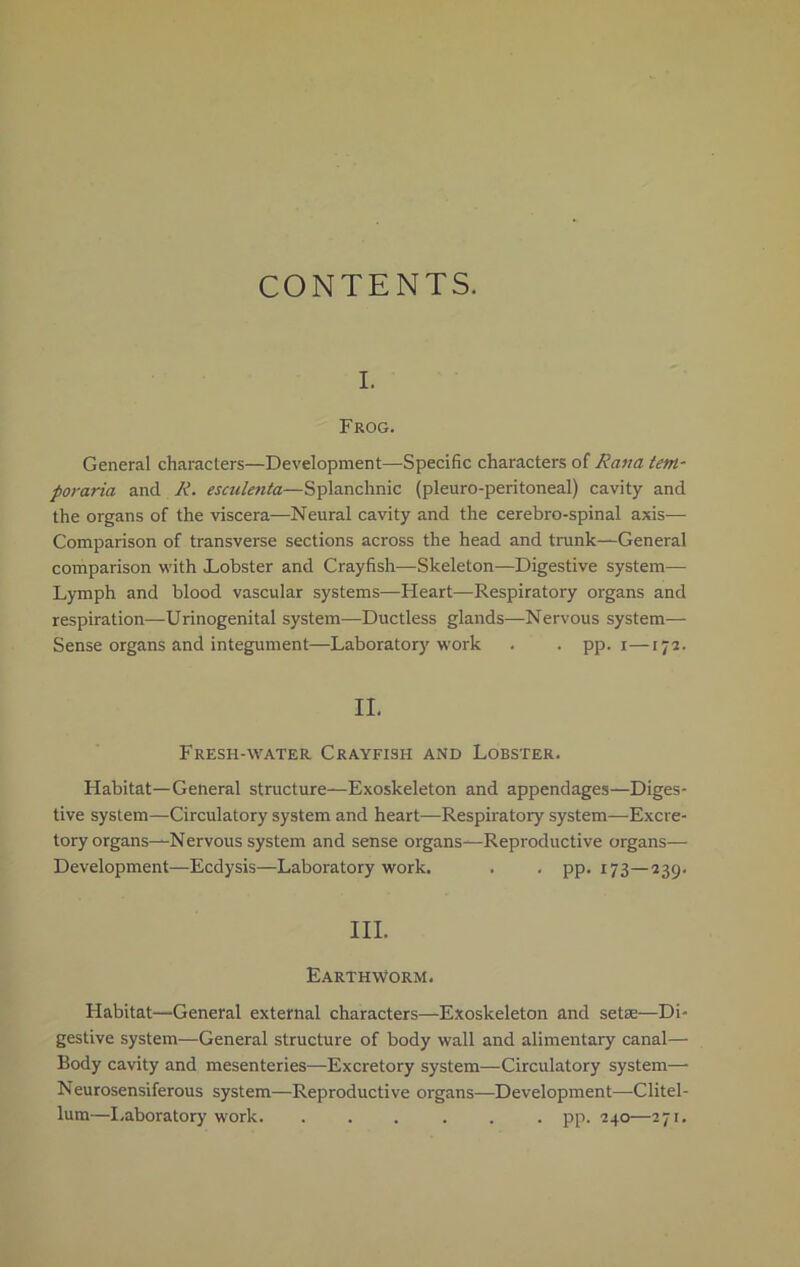 CONTENTS. I. Frog. General characters—Development—Specific characters of Rana tern• poraria and R. esculenta—Splanchnic (pleuro-peritoneal) cavity and the organs of the viscera—Neural cavity and the cerebro-spinal axis— Comparison of transverse sections across the head and trunk—General comparison with .Lobster and Crayfish—Skeleton—Digestive system— Lymph and blood vascular systems—Heart—Respiratory organs and respiration—Urinogenital system—Ductless glands—Nervous system— Sense organs and integument—Laboratory work . . pp. x—172. II. Fresh-water Crayfish and Lobster. Habitat—General structure—Exoskeleton and appendages—Diges- tive system—Circulatory system and heart—Respiratory system—Excre- tory organs—Nervous system and sense organs—Reproductive organs— Development—Ecdysis—Laboratory work. . , pp. 173—239. III. Earthworm. Habitat—General external characters—Exoskeleton and setae—Di- gestive system—General structure of body wall and alimentary canal— Body cavity and mesenteries—Excretory system—Circulatory system— Neurosensiferous system—Reproductive organs—Development—Clitel- lum—Laboratory work. ...... pp. 240—271.