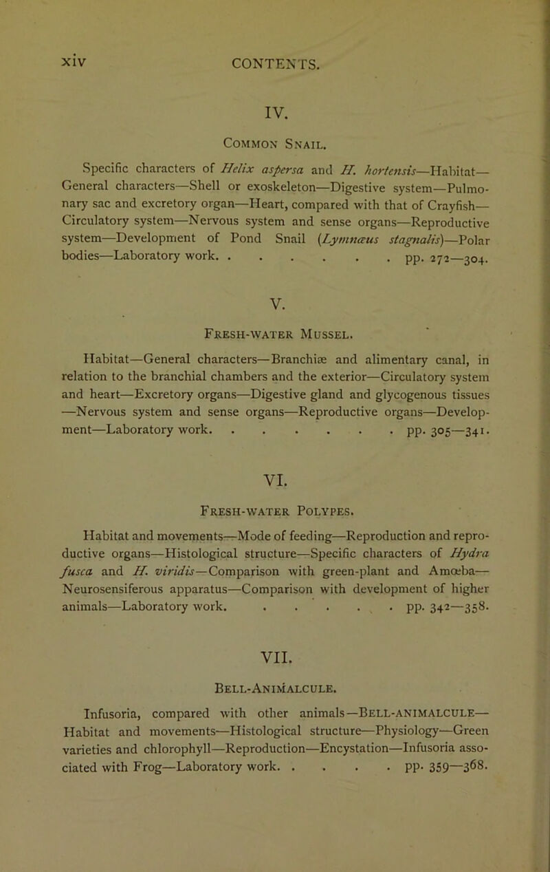 IV. Common Snail. Specific characters of Helix aspersa anil H. hortcnds— Habitat- General characters—Shell or exoskeleton—Digestive system—Pulmo- nary sac and excretory organ—Heart, compared with that of Crayfish- Circulatory system—Nervous system and sense organs—Reproductive system—Development of Pond Snail (Lymnaus stagnalis)—Polar bodies—Laboratory work pp. 272—304. V. Fresh-water Mussel. Habitat—General characters—Branchiae and alimentary canal, in relation to the branchial chambers and the exterior—Circulatory system and heart—Excretory organs—Digestive gland and glycogenous tissues —Nervous system and sense organs—Reproductive organs—Develop- ment—Laboratory work. ...... pp. 305—341. VI. Fresh-water Polypes. Habitat and movements—Mode of feeding—Reproduction and repro- ductive organs—Histological structure—Specific characters of Hydra fusca. and H. viridis—Comparison with green-plant and Amoeba— Neurosensiferous apparatus—Comparison with development of higher animals—Laboratory work. ..... pp. 342—358. VII. Bell-Animalcule. Infusoria, compared with other animals—Bell-animalcule— Habitat and movements—Histological structure—Physiology—Green varieties and chlorophyll—Reproduction—Encystation—Infusoria asso- ciated with Frog—Laboratory work. .... pp. 359—368.