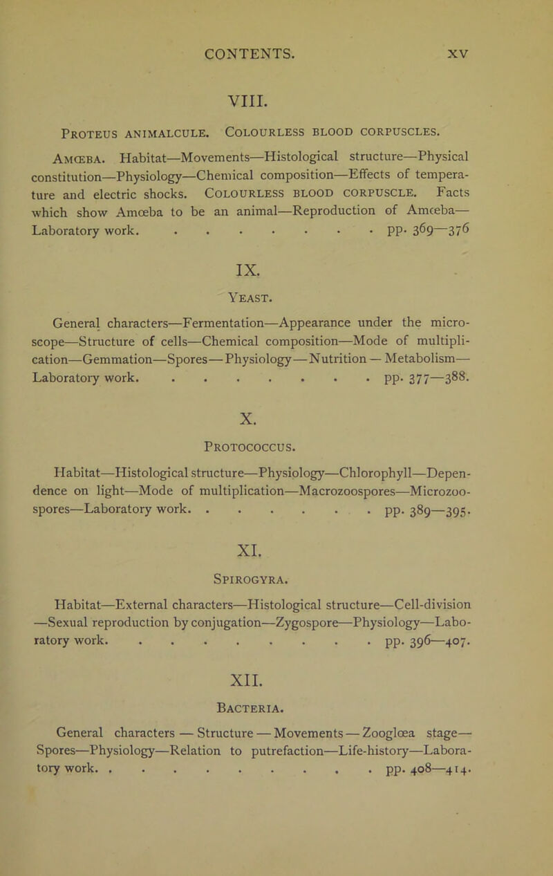 VIII. Proteus animalcule. Colourless blood corpuscles. Amceba. Habitat—Movements—Histological structure—Physical constitution—Physiology—Chemical composition—Effects of tempera- ture and electric shocks. Colourless blood corpuscle. Facts which show Amceba to be an animal—Reproduction of Amceba— Laboratory work. ....... pp. 369—376 IX. Yeast. General characters—Fermentation—Appearance under the micro- scope—Structure of cells—Chemical composition—Mode of multipli- cation—Gemmation—Spores—Physiology—Nutrition— Metabolism— Laboratory work. pp. 377—388. X. Protococcus. Habitat—Histological structure—Physiology—Chlorophyll—Depen- dence on light—Mode of multiplication—Macrozoospores—Microzoo- spores—Laboratory work pp. 389—395. XI. Spirogyra. Habitat—External characters—Histological structure—Cell-division —Sexual reproduction by conjugation—Zygospore—Physiology—Labo- ratory work. ........ pp. 396—407. XII. Bacteria. General characters—Structure — Movements — Zoogloea stage— Spores—Physiology—Relation to putrefaction—Life-history—Labora- tory work. pp. 408—414.