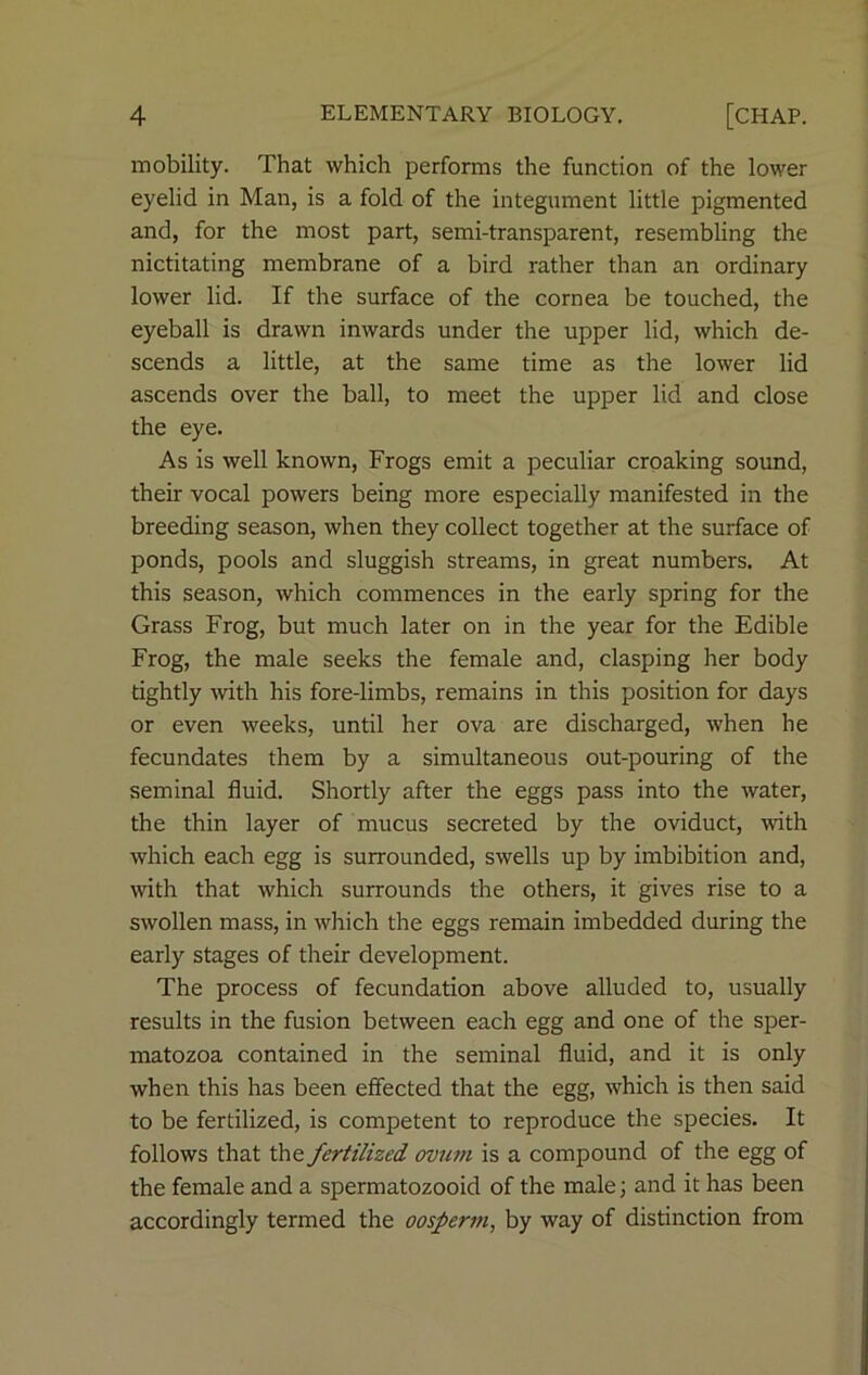 mobility. That which performs the function of the lower eyelid in Man, is a fold of the integument little pigmented and, for the most part, semi-transparent, resembling the nictitating membrane of a bird rather than an ordinary lower lid. If the surface of the cornea be touched, the eyeball is drawn inwards under the upper lid, which de- scends a little, at the same time as the lower lid ascends over the ball, to meet the upper lid and close the eye. As is well known, Frogs emit a peculiar croaking sound, their vocal powers being more especially manifested in the breeding season, when they collect together at the surface of ponds, pools and sluggish streams, in great numbers. At this season, which commences in the early spring for the Grass Frog, but much later on in the year for the Edible Frog, the male seeks the female and, clasping her body tightly with his fore-limbs, remains in this position for days or even weeks, until her ova are discharged, when he fecundates them by a simultaneous out-pouring of the seminal fluid. Shortly after the eggs pass into the water, the thin layer of mucus secreted by the oviduct, with which each egg is surrounded, swells up by imbibition and, with that which surrounds the others, it gives rise to a swollen mass, in which the eggs remain imbedded during the early stages of their development. The process of fecundation above alluded to, usually results in the fusion between each egg and one of the sper- matozoa contained in the seminal fluid, and it is only when this has been effected that the egg, which is then said to be fertilized, is competent to reproduce the species. It follows that the fertilized ovum is a compound of the egg of the female and a spermatozooid of the male; and it has been accordingly termed the oosperm, by way of distinction from