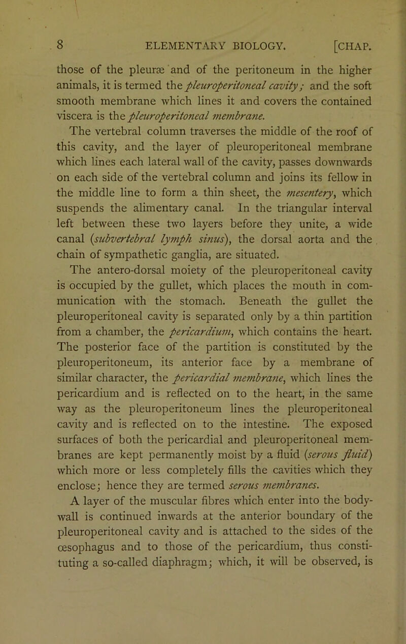 those of the pleurse and of the peritoneum in the higher animals, it is termed the pleuroperitoneal cavity; and the soft smooth membrane which lines it and covers the contained viscera is the pleuroperitoneal membrane. The vertebral column traverses the middle of the roof of this cavity, and the layer of pleuroperitoneal membrane which lines each lateral wall of the cavity, passes downwards on each side of the vertebral column and joins its fellow in the middle line to form a thin sheet, the mesentery, which suspends the alimentary canal. In the triangular interval left between these two layers before they unite, a wide canal (subvertebral lymph sinus), the dorsal aorta and the chain of sympathetic ganglia, are situated. The antero-dorsal moiety of the pleuroperitoneal cavity is occupied by the gullet, which places the mouth in com- munication with the stomach. Beneath the gullet the pleuroperitoneal cavity is separated only by a thin partition from a chamber, the pericardium, which contains the heart. The posterior face of the partition is constituted by the pleuroperitoneum, its anterior face by a membrane of similar character, the pericardial membrane, which lines the pericardium and is reflected on to the heart, in the same way as the pleuroperitoneum lines the pleuroperitoneal cavity and is reflected on to the intestine. The exposed surfaces of both the pericardial and pleuroperitoneal mem- branes are kept permanently moist by a fluid (serous fluid) which more or less completely fills the cavities which they enclose; hence they are termed serous membranes. A layer of the muscular fibres which enter into the body- wall is continued inwards at the anterior boundary of the pleuroperitoneal cavity and is attached to the sides of the oesophagus and to those of the pericardium, thus consti- tuting a so-called diaphragm; which, it will be observed, is