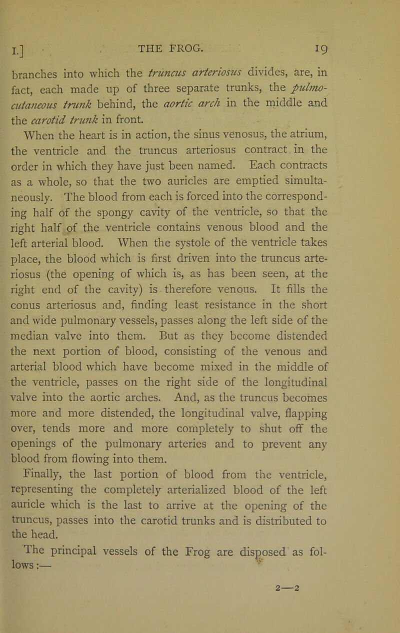 branches into which the truncus arteriosus divides, are, in fact, each made up of three separate trunks, the pulmo- cutaneous trank behind, the aortic arch in the middle and the carotid trunk in front. When the heart is in action, the sinus venosus, the atrium, the ventricle and the truncus arteriosus contract in the order in which they have just been named. Each contracts as a whole, so that the two auricles are emptied simulta- neously. The blood from each is forced into the correspond- ing half of the spongy cavity of the ventricle, so that the right half of the ventricle contains venous blood and the left arterial blood. When the systole of the ventricle takes place, the blood which is first driven into the truncus arte- riosus (the opening of which is, as has been seen, at the right end of the cavity) is therefore venous. It fills the conus arteriosus and, finding least resistance in the short and wide pulmonary vessels, passes along the left side of the median valve into them. But as they become distended the next portion of blood, consisting of the venous and arterial blood which have become mixed in the middle of the ventricle, passes on the right side of the longitudinal valve into the aortic arches. And, as the truncus becomes more and more distended, the longitudinal valve, flapping over, tends more and more completely to shut off the openings of the pulmonary arteries and to prevent any blood from flowing into them. Finally, the last portion of blood from the ventricle, representing the completely arterialized blood of the left auricle which is the last to arrive at the opening of the truncus, passes into the carotid trunks and is distributed to the head. Ihe principal vessels of the Frog are disposed as fol- lows :— 2—2