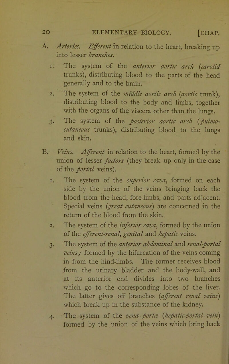 A. Arteries. Efferent in relation to the heart, breaking up into lesser branches. 1. The system of the anterior aortic arch (carotid trunks), distributing blood to the parts of the head generally and to the brain. 2. The system of the middle aortic arch (aortic trunk), distributing blood to the body and limbs, together with the organs of the viscera other than the lungs. 3. The system of the posterior aortic arch (pulmo- cutaneous trunks), distributing blood to the lungs and skin. B. Veins. Afferent in relation to the heart, formed by the union of lesser factors (they break up only in the case of the portal veins). 1. The system of the supe?-ior cava, formed on each side by the union of the veins bringing back the blood from the head, fore-limbs, and parts adjacent. Special veins (great cutaneous) are concerned in the return of the blood from the skin. 2. The system of the inferior cava, formed by the union of the efferent-renal, genital and hepatic veins. 3. The system of the anterior abdominal and renal-portal veins; formed by the bifurcation of the veins coming in from the hind-limbs. The former receives blood from the urinary bladder and the body-wall, and at its anterior end divides into two branches which go to the corresponding lobes of the liver. The latter gives off branches (afferent renal veins) which break up in the substance of the kidney. 4. The system of the vena porta. (hepatic-portal vein) formed by the union of the veins which bring back