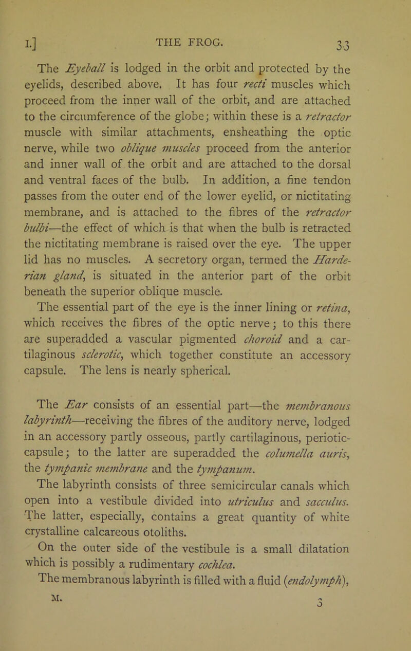 OJ The Eyeball is lodged in the orbit and protected by the eyelids, described above. It has four recti muscles which proceed from the inner wall of the orbit, and are attached to the circumference of the globe; within these is a retractor muscle with similar attachments, ensheathing the optic nerve, while two oblique muscles proceed from the anterior and inner wall of the orbit and are attached to the dorsal and ventral faces of the bulb. In addition, a fine tendon passes from the outer end of the lower eyelid, or nictitating membrane, and is attached to the fibres of the retractor bulbi—the effect of which is that when the bulb is retracted the nictitating membrane is raised over the eye. The upper lid has no muscles. A secretory organ, termed the Harde- rian gland, is situated in the anterior part of the orbit beneath the superior oblique muscle. The essential part of the eye is the inner lining or retina, which receives the fibres of the optic nerve; to this there are superadded a vascular pigmented choroid and a car- tilaginous sclerotic, which together constitute an accessory capsule. The lens is nearly spherical. The Ear consists of an essential part—the membranous labyrinth—receiving the fibres of the auditory nerve, lodged in an accessory partly osseous, partly cartilaginous, periotic- capsule; to the latter are superadded the columella auris, the tympanic membrane and the tympanum. The labyrinth consists of three semicircular canals which open into a vestibule divided into utriculus and sacculus. The latter, especially, contains a great quantity of white crystalline calcareous otoliths. On the outer side of the vestibule is a small dilatation which is possibly a rudimentary cochlea. The membranous labyrinth is filled with a fluid (endolymph), M. o