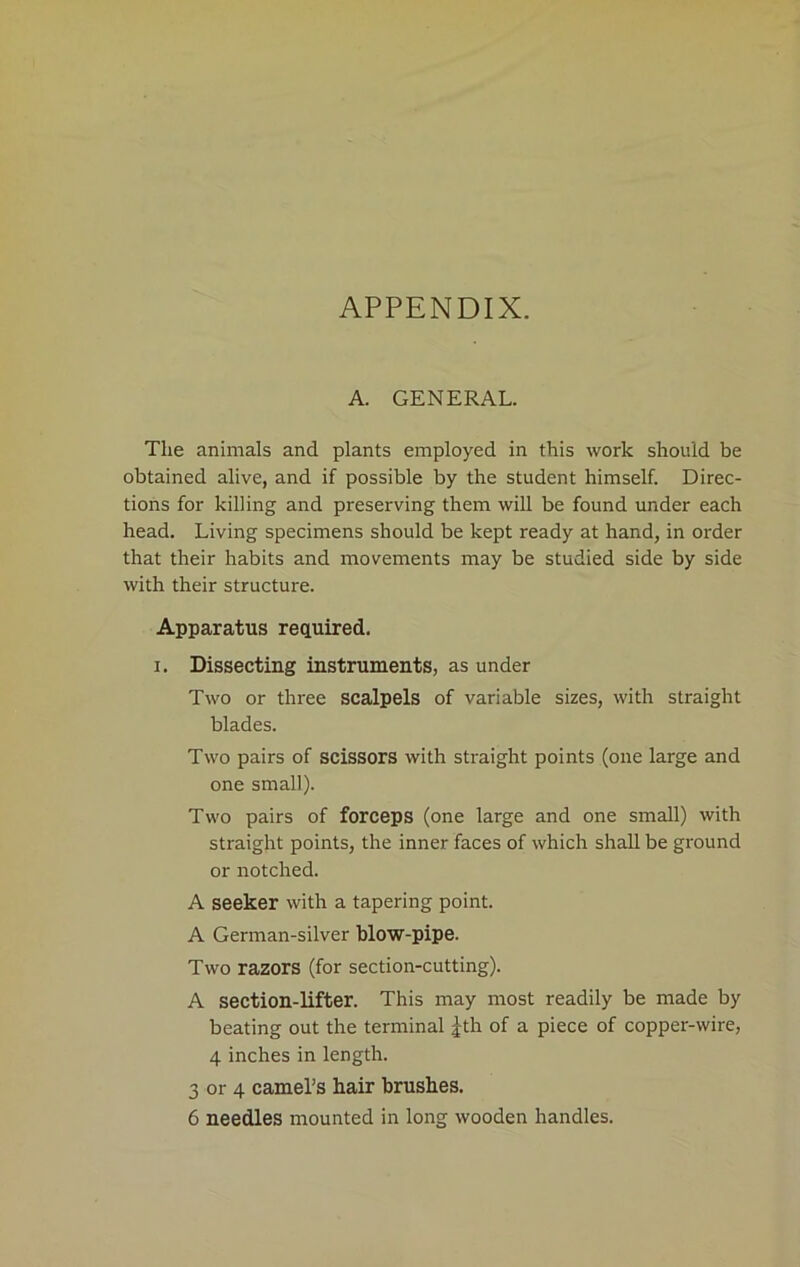 APPENDIX. A. GENERAL. The animals and plants employed in this work should be obtained alive, and if possible by the student himself. Direc- tions for killing and preserving them will be found under each head. Living specimens should be kept ready at hand, in order that their habits and movements may be studied side by side with their structure. Apparatus required, i. Dissecting instruments, asunder Two or three scalpels of variable sizes, with straight blades. Two pairs of scissors with straight points (one large and one small). Two pairs of forceps (one large and one small) with straight points, the inner faces of which shall be ground or notched. A seeker with a tapering point. A German-silver blow-pipe. Two razors (for section-cutting). A section-lifter. This may most readily be made by beating out the terminal Jth of a piece of copper-wire, 4 inches in length. 3 or 4 camel’s hair brushes. 6 needles mounted in long wooden handles.