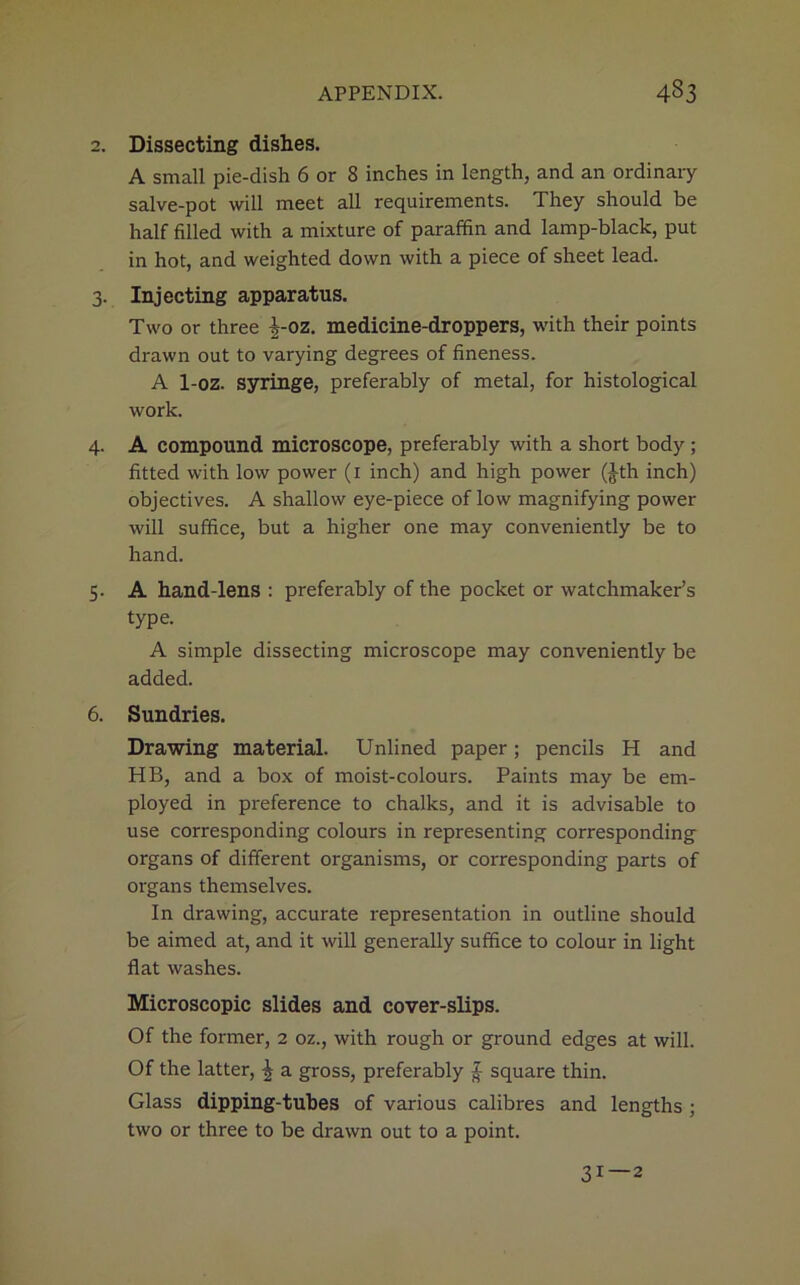 2. Dissecting dishes. A small pie-dish 6 or 8 inches in length, and an ordinary salve-pot will meet all requirements. They should be half filled with a mixture of paraffin and lamp-black, put in hot, and weighted down with a piece of sheet lead. 3. Injecting apparatus. Two or three |-oz. medicine-droppers, with their points drawn out to varying degrees of fineness. A 1-oz. syringe, preferably of metal, for histological work. 4. A compound microscope, preferably with a short body; fitted with low power (1 inch) and high power (Jth inch) objectives. A shallow eye-piece of low magnifying power will suffice, but a higher one may conveniently be to hand. 5. A hand-lens : preferably of the pocket or watchmaker’s type. A simple dissecting microscope may conveniently be added. 6. Sundries. Drawing material. Unlined paper; pencils H and HB, and a box of moist-colours. Paints may be em- ployed in preference to chalks, and it is advisable to use corresponding colours in representing corresponding organs of different organisms, or corresponding parts of organs themselves. In drawing, accurate representation in outline should be aimed at, and it will generally suffice to colour in light flat washes. Microscopic slides and cover-slips. Of the former, 2 oz., with rough or ground edges at will. Of the latter, ^ a gross, preferably £ square thin. Glass dipping-tubes of various calibres and lengths ; two or three to be drawn out to a point. 31—2