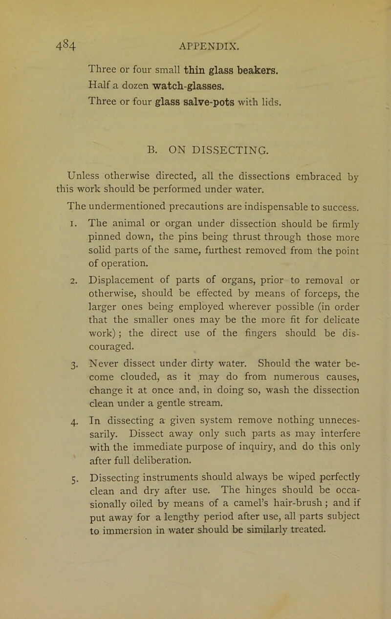 Three or four small thin glass beakers. Half a dozen watch-glasses. Three or four glass salve-pots with lids. B. ON DISSECTING. Unless otherwise directed, all the dissections embraced by this work should be performed under water. The undermentioned precautions are indispensable to success. 1. The animal or organ under dissection should be firmly pinned down, the pins being thrust through those more solid parts of the same, furthest removed from the point of operation. 2. Displacement of parts of organs, prior to removal or otherwise, should be effected by means of forceps, the larger ones being employed wherever possible (in order that the smaller ones may be the more fit for delicate work); the direct use of the fingers should be dis- couraged. 3. Never dissect under dirty water. Should the water be- come clouded, as it may do from numerous causes, change it at once and, in doing so, wash the dissection clean under a gentle stream. 4. In dissecting a given system remove nothing unneces- sarily. Dissect away only such parts as may interfere with the immediate purpose of inquiry, and do this only after full deliberation. 5. Dissecting instruments should always be wiped perfectly clean and dry after use. The hinges should be occa- sionally oiled by means of a camel’s hair-brush; and if put away for a lengthy period after use, all parts subject to immersion in water should be similarly treated.