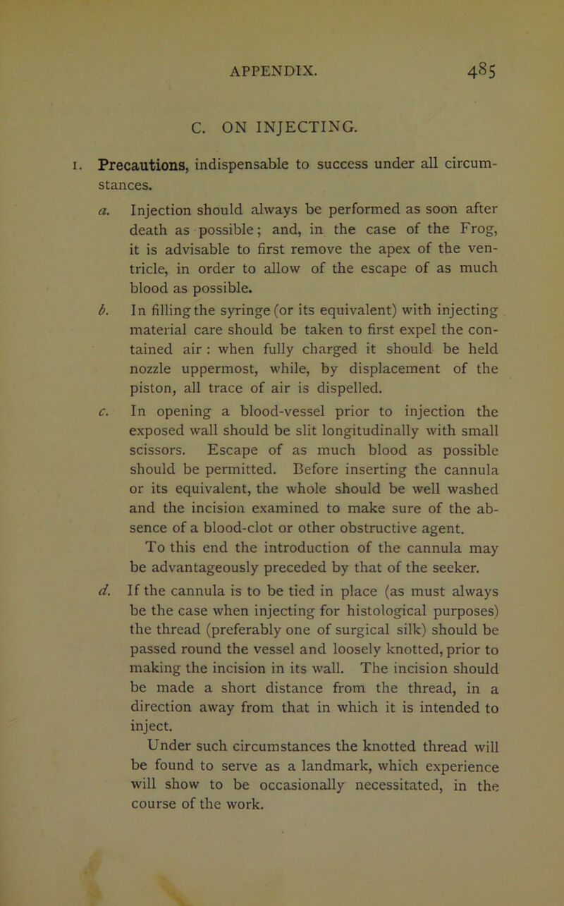 C. ON INJECTING. Precautions, indispensable to success under all circum- stances. a. Injection should always be performed as soon after death as possible; and, in the case of the Frog, it is advisable to first remove the apex of the ven- tricle, in order to allow of the escape of as much blood as possible. b. In fillingthe syringe (or its equivalent) with injecting material care should be taken to first expel the con- tained air : when fully charged it should be held nozzle uppermost, while, by displacement of the piston, all trace of air is dispelled. c. In opening a blood-vessel prior to injection the exposed wall should be slit longitudinally with small scissors. Escape of as much blood as possible should be permitted. Before inserting the cannula or its equivalent, the whole should be well washed and the incision examined to make sure of the ab- sence of a blood-clot or other obstructive agent. To this end the introduction of the cannula may be advantageously preceded by that of the seeker. d. If the cannula is to be tied in place (as must always be the case when injecting for histological purposes) the thread (preferably one of surgical silk) should be passed round the vessel and loosely knotted, prior to making the incision in its wall. The incision should be made a short distance from the thread, in a direction away from that in which it is intended to inject. Under such circumstances the knotted thread will be found to serve as a landmark, which experience will show to be occasionally necessitated, in the course of the work.