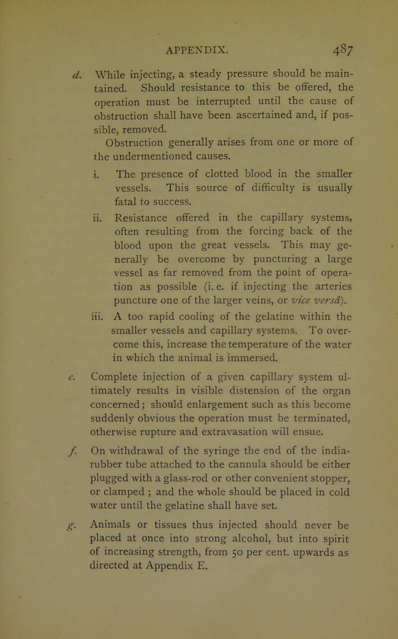 d. While injecting, a steady pressure should be main- tained. Should resistance to this be offered, the operation must be interrupted until the cause of obstruction shall have been ascertained and, if pos- sible, removed. Obstruction generally arises from one or more of the undermentioned causes. i. The presence of clotted blood in the smaller vessels. This source of difficulty is usually fatal to success. ii. Resistance offered in the capillary systems, often resulting from the forcing back of the blood upon the great vessels. This may ge- nerally be overcome by puncturing a large vessel as far removed from the point of opera- tion as possible (i. e. if injecting the arteries puncture one of the larger veins, or vice versd). iii. A too rapid cooling of the gelatine within the smaller vessels and capillary systems. To over- come this, increase the temperature of the water in which the animal is immersed. c. Complete injection of a given capillary system ul- timately results in visible distension of the organ concerned; should enlargement such as this become suddenly obvious the operation must be terminated, otherwise rupture and extravasation will ensue. f. On withdrawal of the syringe the end of the india- rubber tube attached to the cannula should be either plugged with a glass-rod or other convenient stopper, or clamped ; and the whole should be placed in cold water until the gelatine shall have set. g. Animals or tissues thus injected should never be placed at once into strong alcohol, but into spirit of increasing strength, from 50 per cent, upwards as directed at Appendix E.