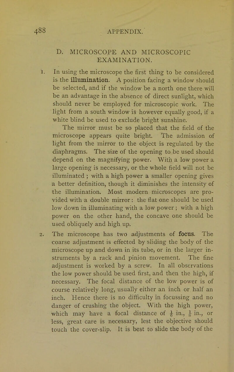 D. MICROSCOPE AND MICROSCOPIC EXAMINATION. 1. In using the microscope the first thing to be considered is the illumination. A position facing a window should be selected, and if the window be a north one there will be an advantage in the absence of direct sunlight, which should never be employed for microscopic work. The light from a south window is however equally good, if a white blind be used to exclude bright sunshine. The mirror must be so placed that the field of the microscope appears quite bright. The admission of light from the mirror to the object is regulated by the diaphragms. The size of the opening to be used should depend on the magnifying power. With a low power a large opening is necessary, or the whole field will not be illuminated ; with a high power a smaller opening gives a better definition, though it diminishes the intensity of the illumination. Most modern microscopes are pro- vided with a double mirror: the flat one should be used low down in illuminating with a low power ; with a high power on the other hand, the concave one should be used obliquely and high up. 2. The microscope has two adjustments of focus. The coarse adjustment is effected by sliding the body of the microscope up and down in its tube, or in the larger in- struments by a rack and pinion movement. The fine adjustment is worked by a screw. In all observations the low power should be used first, and then the high, if necessary. The focal distance of the low power is of course relatively long, usually either an inch or half an inch. Hence there is no difficulty in focussing and no danger of crushing the object. With the high power, which may have a focal distance of } in., } in., or less, great care is necessary, lest the objective should touch the cover-slip. It is best to slide the body of the