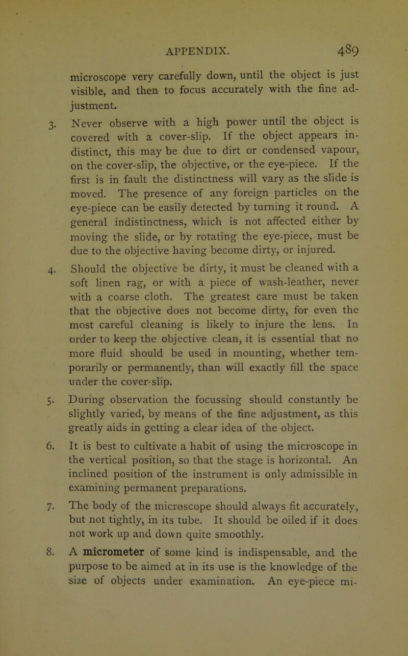 microscope very carefully down, until the object is just visible, and then to focus accurately with the fine ad- justment. 3. Never observe with a high power until the object is covered with a cover-slip. If the object appears in- distinct, this may be due to dirt or condensed vapour, on the cover-slip, the objective, or the eye-piece. If the first is in fault the distinctness will vary as the slide is moved. The presence of any foreign particles on the eye-piece can be easily detected by turning it round. A general indistinctness, which is not affected either by moving the slide, or by rotating the eye-piece, must be due to the objective having become dirty, or injured. 4. Should the objective be dirty, it must be cleaned with a soft linen rag, or with a piece of wash-leather, never with a coarse cloth. The greatest care must be taken that the objective does not become dirty, for even the most careful cleaning is likely to injure the lens. In order to keep the objective clean, it is essential that no more fluid should be used in mounting, whether tem- porarily or permanently, than will exactly fill the space under the cover-slip. 5. During observation the focussing should constantly be slightly varied, by means of the fine adjustment, as this greatly aids in getting a clear idea of the object. 6. It is best to cultivate a habit of using the microscope in the vertical position, so that the stage is horizontal. An inclined position of the instrument is only admissible in examining permanent preparations. 7. The body of the microscope should always fit accurately, but not tightly, in its tube. It should be oiled if it does not work up and down quite smoothly. 8. A micrometer of some kind is indispensable, and the purpose to be aimed at in its use is the knowledge of the size of objects under examination. An eye-piece mi-