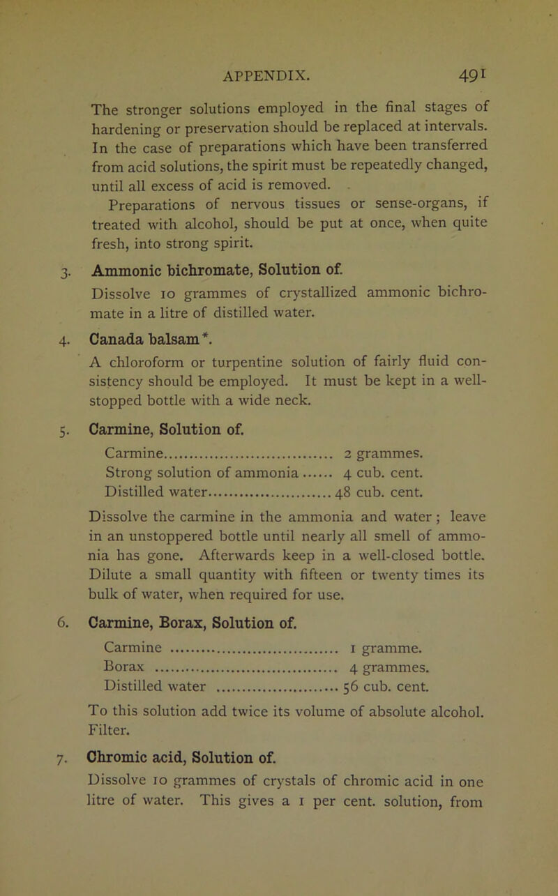 The stronger solutions employed in the final stages of hardening or preservation should be replaced at intervals. In the case of preparations which have been transferred from acid solutions, the spirit must be repeatedly changed, until all excess of acid is removed. Preparations of nervous tissues or sense-organs, if treated with alcohol, should be put at once, when quite fresh, into strong spirit. 3. Ammonic bichromate, Solution of. Dissolve 10 grammes of crystallized ammonic bichro- mate in a litre of distilled water. 4. Canada balsam *. A chloroform or turpentine solution of fairly fluid con- sistency should be employed. It must be kept in a well- stopped bottle with a wide neck. 5. Carmine, Solution of. Carmine 2 grammes. Strong solution of ammonia 4 cub. cent. Distilled water 48 cub. cent. Dissolve the carmine in the ammonia and water ; leave in an unstoppered bottle until nearly all smell of ammo- nia has gone. Afterwards keep in a well-closed bottle. Dilute a small quantity with fifteen or twenty times its bulk of water, when required for use. 6. Carmine, Borax, Solution of. Carmine 1 gramme. Borax 4 grammes. Distilled water 56 cub. cent. To this solution add twice its volume of absolute alcohol. Filter. 7. Chromic acid, Solution of. Dissolve 10 grammes of crystals of chromic acid in one litre of water. This gives a 1 per cent, solution, from