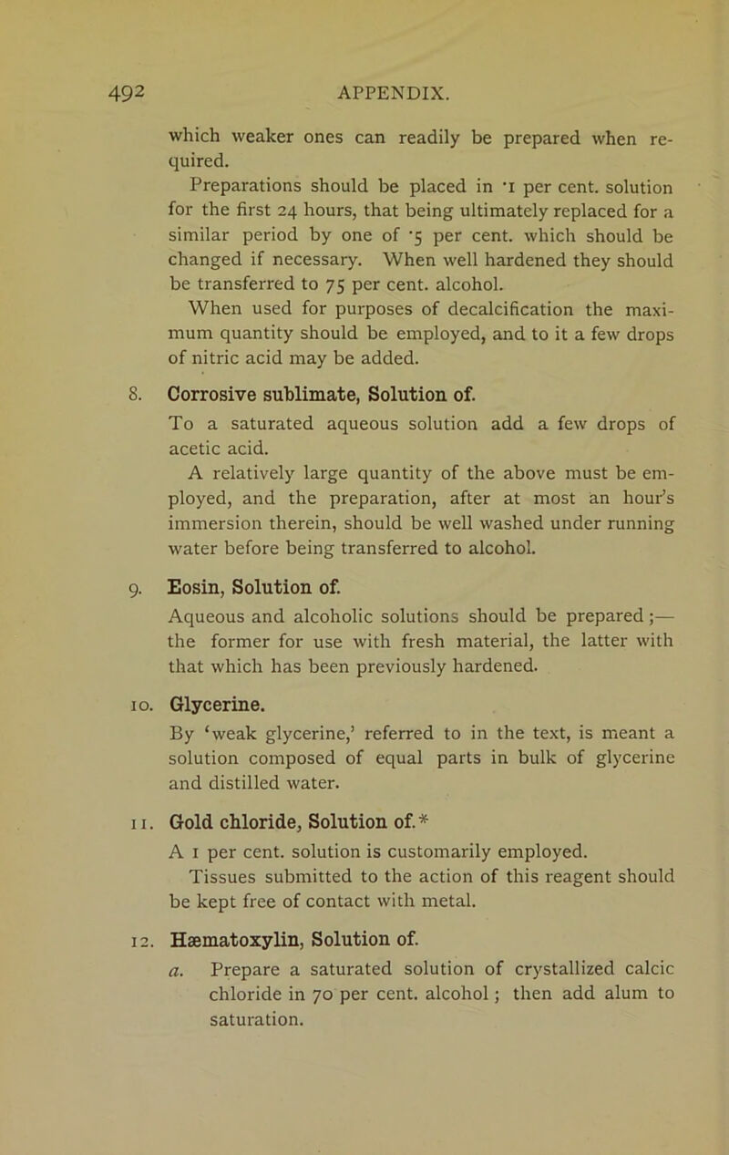 which weaker ones can readily be prepared when re- quired. Preparations should be placed in ’i per cent, solution for the first 24 hours, that being ultimately replaced for a similar period by one of ‘5 per cent, which should be changed if necessary. When well hardened they should be transferred to 75 per cent, alcohol. When used for purposes of decalcification the maxi- mum quantity should be employed, and to it a few drops of nitric acid may be added. 8. Corrosive sublimate, Solution of. To a saturated aqueous solution add a few drops of acetic acid. A relatively large quantity of the above must be em- ployed, and the preparation, after at most an hour’s immersion therein, should be well washed under running water before being transferred to alcohol. 9. Eosin, Solution of. Aqueous and alcoholic solutions should be prepared;— the former for use with fresh material, the latter with that which has been previously hardened. 10. Glycerine. By ‘weak glycerine,’ referred to in the text, is meant a solution composed of equal parts in bulk of glycerine and distilled water. 11. Gold chloride, Solution of.* A 1 per cent, solution is customarily employed. Tissues submitted to the action of this reagent should be kept free of contact with metal. 12. Hsematoxylin, Solution of. a. Prepare a saturated solution of crystallized calcic chloride in 70 per cent, alcohol; then add alum to saturation.