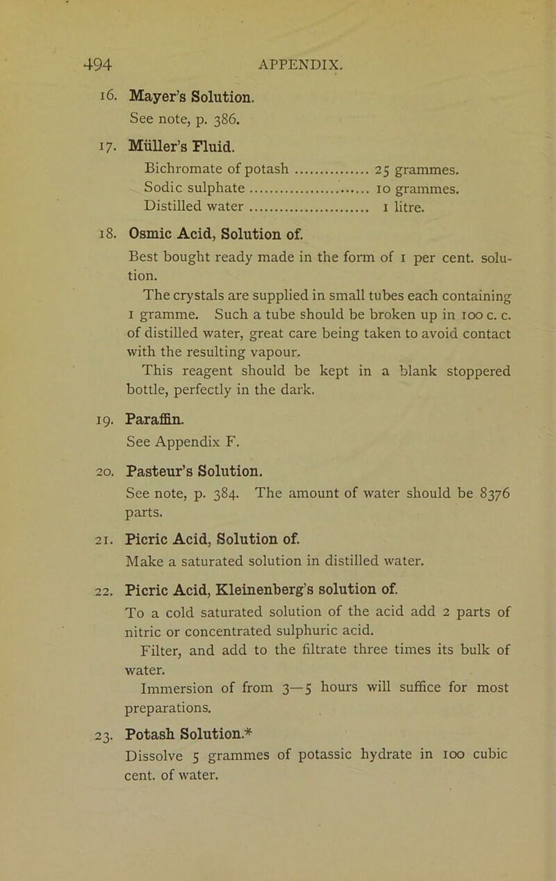 16. Mayer’s Solution. See note, p. 386. 17. Muller’s Fluid. Bichromate of potash 25 grammes. Sodic sulphate 10 grammes. Distilled water 1 litre. 18. Osmic Acid, Solution of. Best bought ready made in the form of 1 per cent, solu- tion. The crystals are supplied in small tubes each containing 1 gramme. Such a tube should be broken up in 100 c. c. of distilled water, great care being taken to avoid contact with the resulting vapour. This reagent should be kept in a blank stoppered bottle, perfectly in the dark. 19. Paraffin. See Appendix F. 20. Pasteur’s Solution. See note, p. 384. The amount of water should be 8376 parts. 21. Picric Acid, Solution of. Make a saturated solution in distilled water. 22. Picric Acid, Kleinenberg’s solution of. To a cold saturated solution of the acid add 2 parts of nitric or concentrated sulphuric acid. Filter, and add to the filtrate three times its bulk of water. Immersion of from 3—5 hours will suffice for most preparations. 23. Potash Solution* Dissolve 5 grammes of potassic hydrate in 100 cubic cent, of water.