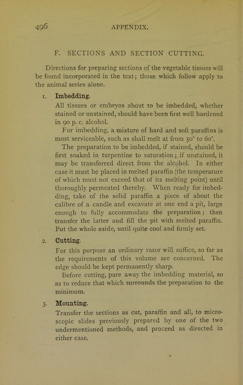 F. SECTIONS AND SECTION CUTTING. Directions for preparing sections of the vegetable tissues will be found incorporated in the text; those which follow apply to the animal series alone. 1. Imbedding. All tissues or embryos about to be imbedded, whether stained or unstained, should have been first well hardened in 90 p. c. alcohol. For imbedding, a mixture of hard and soft paraffins is most serviceable, such as shall melt at from 50° to 6o°. The preparation to be imbedded, if stained, should be first soaked in turpentine to saturation; if unstained, it may be transferred direct from the alcohol. In either case it must be placed in melted paraffin (the temperature of which must not exceed that of its melting point) until thoroughly permeated thereby. When ready for imbed- ding, take of the solid paraffin a piece of about the calibre of a candle and excavate at one end a pit, large enough to fully accommodate the preparation; then transfer the latter and fill the pit with melted paraffin. Put the whole aside, until quite cool and firmly set. 2. Cutting. For this purpose an ordinary razor will suffice, so far as the requirements of this volume are concerned. The edge should be kept permanently sharp. Before cutting, pare away the imbedding material, so as to reduce that which surrounds the preparation to the minimum. 3. Mounting. Transfer the sections as cut, paraffin and all, to micro- scopic slides previously prepared by one of the two undermentioned methods, and proceed as directed in either case.