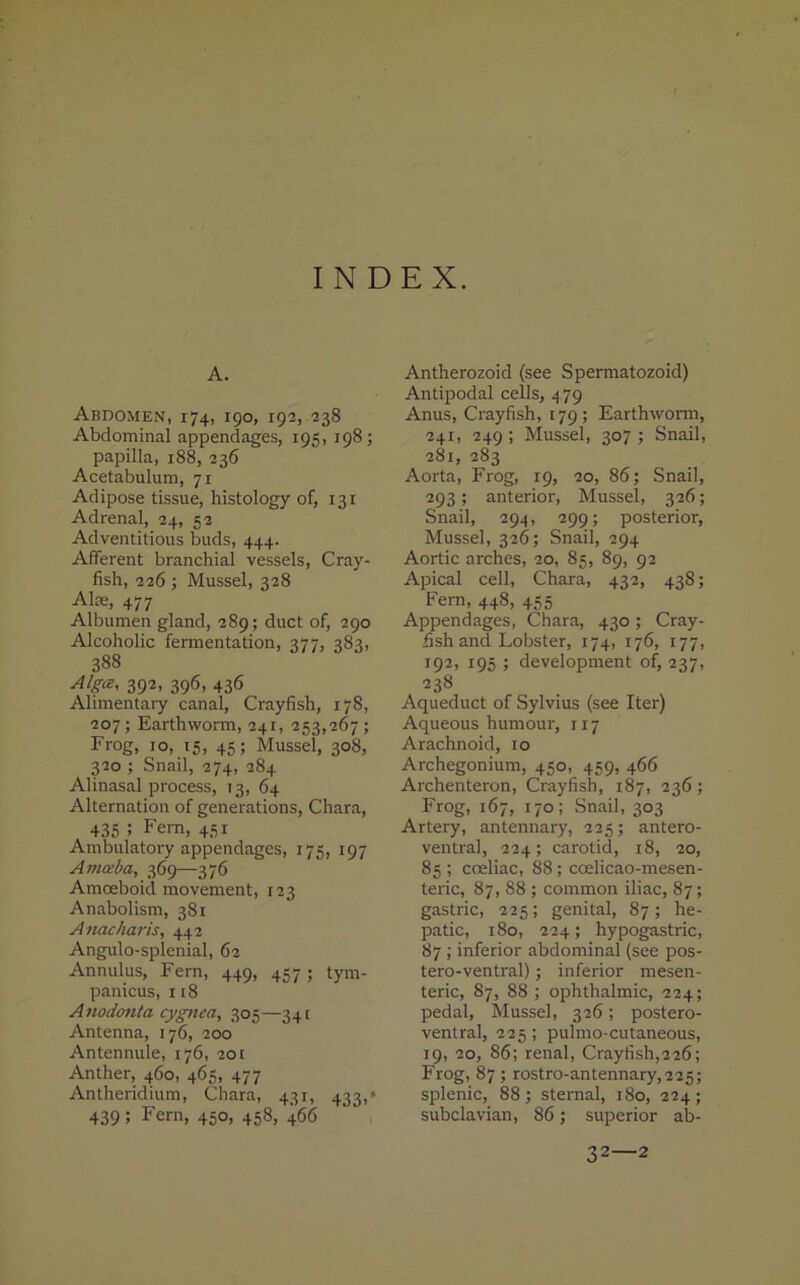 INDEX. A. Abdomen, 174, 190, 192, 238 Abdominal appendages, 195, 198; papilla, 188, 236 Acetabulum, 71 Adipose tissue, histology of, 131 Adrenal, 24, 52 Adventitious buds, 444. Afferent branchial vessels, Cray- fish, 226; Mussel, 328 Alee, 477 Albumen gland, 289; duct of, 290 Alcoholic fermentation, 377, 383, 388 Alga, 392, 396, 436 Alimentary canal, Crayfish, 178, 207; Earthworm, 241, 253,267; Frog, 10, 15, 45; Mussel, 308, 320 ; Snail, 274, 284 Alinasal process, 13, 64 Alternation of generations, Chara, 435 5 Fern, 451 Ambulatory appendages, 175, 197 Amceba, 369—376 Amoeboid movement, 123 Anabolism, 381 Anacharis, 442 Angulo-splenial, 62 Annulus, Fern, 449, 457 ; tym- panicus, 118 Anodonta cygnca, 305—341 Antenna, 176, 200 Antennule, 176, 20 r Anther, 460, 465, 477 Antheridium, Chara, 431, 433,* 439 i Fern, 450, 458) 4*56 Antherozoid (see Spermatozoid) Antipodal cells, 4 79 Anus, Crayfish, 179 ; Earthworm, 241, 249 ; Mussel, 307 ; Snail, 281, 283 Aorta, Frog, 19, 20, 86; Snail, 293; anterior, Mussel, 326; Snail, 294, 299; posterior, Mussel, 326; Snail, 294 Aortic arches, 20, 85, 89, 92 Apical cell, Chara, 432, 438; Fern, 448, 455 Appendages, Chara, 430 ; Cray- fish and Lobster, 174, 176, 177, 192, 195 j development of, 237, 238 Aqueduct of Sylvius (see Iter) Aqueous humour, 117 Arachnoid, 10 Archegonium, 450, 459, 466 Archenteron, Crayfish, 187, 236; Frog, 167, 170; Snail, 303 Artery, antennary, 225; antero- ventral, 224; carotid, 18, 20, 85; coeliac, 88; ccelicao-mesen- teric, 87, 88 ; common iliac, 87; gastric, 225; genital, 87; he- patic, 180, 224; hypogastric, 87 ; inferior abdominal (see pos- tero-ventral); inferior mesen- teric, S7, 88 ; ophthalmic, 224; pedal, Mussel, 326; postero- ventral, 225 ; pulmo-cutaneous, 19, 20, 86; renal, Crayfish,226; Frog, 87; rostro-antennary,225; splenic, 88 ; sternal, 180, 224 ; subclavian, 86; superior ab- 32—2