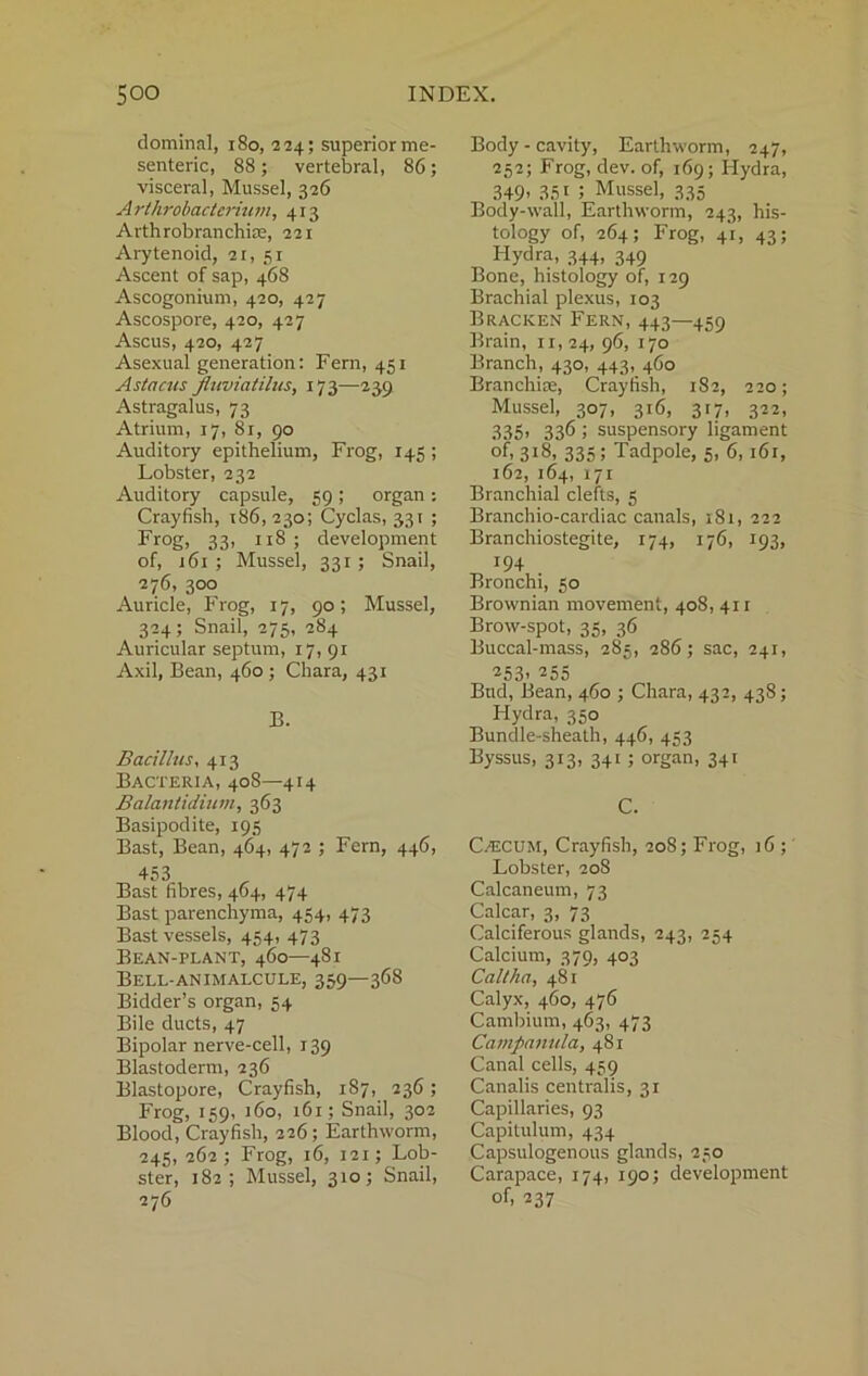 dominal, 180, 224; superior me- senteric, 88 ; vertebral, 86; visceral, Mussel, 326 Arthrobacterium, 413 Arthrobranchiae, 221 Arytenoid, 21, 51 Ascent of sap, 468 Ascogonium, 420, 427 Ascospore, 420, 427 Ascus, 420, 427 Asexual generation: Fern, 451 Astacus fluviatilus, 173—239 Astragalus, 73 Atrium, 17, 81, 90 Auditory epithelium, Frog, 145 ; Lobster, 232 Auditory capsule, 59 ; organ : Crayfish, 186,230; Cyclas, 331 ; Frog, 33> n8 > development of, 161 ; Mussel, 331; Snail, 276, 300 Auricle, Frog, 17, 90; Mussel, 324; Snail, 275, 284 Auricular septum, 17, 91 Axil, Bean, 460 ; Chara, 431 B. Bacillus, 413 Bacteria, 408—414 Balantidium, 363 Basipodite, 195 Bast, Bean, 464, 472 ; Fern, 446, 453 Bast fibres, 464, 474 Bast parenchyma, 454, 473 Bast vessels, 454, 473 Bean-plant, 460—481 Bell-animalcule, 359—368 Bidder’s organ, 54 Bile ducts, 47 Bipolar nerve-cell, 139 Blastoderm, 236 Blastopore, Crayfish, 187, 236; Frog, 159, 160, 161; Snail, 302 Blood, Crayfish, 226; Earthworm, 245, 262; Frog, 16, 121; Lob- ster, 182; Mussel, 310; Snail, 276 Body - cavity, Earthworm, 247, 252; Frog, dev. of, 169; Hydra, 349- 35i 5 Mussel, 335 Body-wall, Earthworm, 243, his- tology of, 264; Frog, 41, 43; Hydra, 344, 349 Bone, histology of, 129 Brachial plexus, 103 Bracken Fern, 443—459 Brain, n, 24, 96, 170 Branch, 430, 443, 460 Branchiie, Crayfish, 182, 220; Mussel, 307, 316, 317, 322, 335- 336 i suspensory ligament °f, 318, 335 5 Tadpole, 5, 6,161, 162, 164, 171 Branchial clefts, 5 Branchio-cardiac canals, 181, 222 Branchiostegite, 174, 176, 193, *94 . Bronchi, 50 Brownian movement, 408, 411 Brow-spot, 35, 36 Buccal-mass, 285, 286; sac, 241, 253- 255 Bud, Bean, 460 ; Chara, 432, 438; Hydra, 350 Bundle-sheath, 446, 453 Byssus, 313, 341 ; organ, 341 C. Caicum, Crayfish, 208; Frog, 16 ; Lobster, 208 Calcaneum, 73 Calcar, 3, 73 Calciferous glands, 243, 254 Calcium, 379, 403 Call ha, 481 Calyx, 460, 476 Cambium, 463, 473 Campanula, 481 Canal cells, 459 Canalis centralis, 31 Capillaries, 93 Capitulum, 434 Capsulogenous glands, 250 Carapace, 174, 190; development of, 237