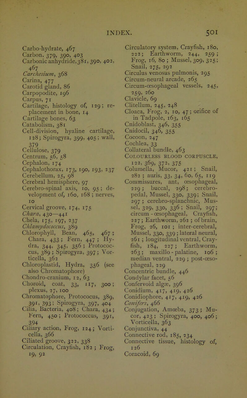 Carbo-hydrate, 467 Carbon. 379, 390, 403 Carbonic anhydride,38 r, 390, 402, 467 Carchesium, 368 Carina, 477 Carotid gland, 86 Carpopodite, 196 Carpus, 71 Cartilage, histology of, 129; re- placement in bone, 14 Cartilage bones, 63 Catabolism, 381 Cell-division, hyaline cartilage, 128; Spirogyra, 399, 405; wall, 379 Cellulose, 379 Centrum, 56, 58 Cephalon, 174 Cephalothorax, 173, 190, 193, 237 Cerebellum, 25, 98 Cerebral hemisphere, 97 Cerebro-spinal axis, 10, 95 ; de- velopment of, 160, 168 ; nerves, 10 Cervical groove, 174, 175 Chara, 430—441 Chela, 175, 197, 237 Chlamydococcus, 389 Chlorophyll, Bean, 465, 467 ; Chara, 433 ; Fern, 447 ; Hy- dra, 344, 345, 356 ; Protococ- cus, 389; Spirogyra, 397; Vor- ticella, 362 Chloroplastid, Hydra, 356 (see also Chromatophore) Chondro-cranium, 12, 63 Choroid, coat, 33, 117, 300; plexus, 27, 100 Chromatophore, Protococus, 389, .391- 393 5 Spirogyra, 397, 404 Cilia, Bacteria, 408; Chara, 434.; Fern, 450; Protococcus, 391, 394 Ciliary action, Frog, 124; Vorti- cella, 366 Ciliated groove, 322, 338 Circulation, Crayfish, 182 ; Frog, 19, 92 Circulatory system, Crayfish, 180, 222; Earthworm, 244, 259; Frog, 16, 80 ; Mussel, 309, 325; Snail, 275, 292 Circulus venosus pulmonis, 295 Circum-neural arcade, 265 Circum-oesophageal vessels, 245, 259, 260 Clavicle, 69 Clitellum, 245, 248 Cloaca, Frog, 2, 10, 47; orifice of in Tadpole, 163, 165 Cnidoblast, 346, 355 Cnidocil, 346, 355 Cocoon, 247 Cochlea, 33 Collateral bundle, 463 Colourless blood corpuscle, 122, 369, 372, 375 Columella, Mucor, 421; Snail, 282 ; auris, 33, 34, 60, 65, 119 Commissures, ant, oesophageal, 229; buccal, 298; cerebro- pedal, Mussel, 330, 339; Snail, 297 ; cerebro-splanchnic, Mus- sel, 329, 330, 336; Snail, 297; circum - oesophageal, Crayfish, 227; Earthworm, 262 ; of brain, Frog, 26, 10 r ; inter-cerebral, Mussel, 330, 339 ; lateral neural, 261 ; longitudinal ventral, Cray- fish, 184, 227; Earthworm, 263; maxillo - palatine, 106; median ventral, 229 ; post-oeso- phageal, 229 Concentric bundle, 446 Condylar facet, 56 Confervoid algce, 396 Conidium, 417, 419, 426 Conidiophore, 417, 419, 426 Conifers, 466 Conjugation, Amoeba, 373; Mu- cor, 423 ; Spirogyra, 400, 406 ; Vorticella, 363 Conjunctiva, 44 Connective rod, 185, 234 Connective tissue, histology of, 126 Coracoid, 69