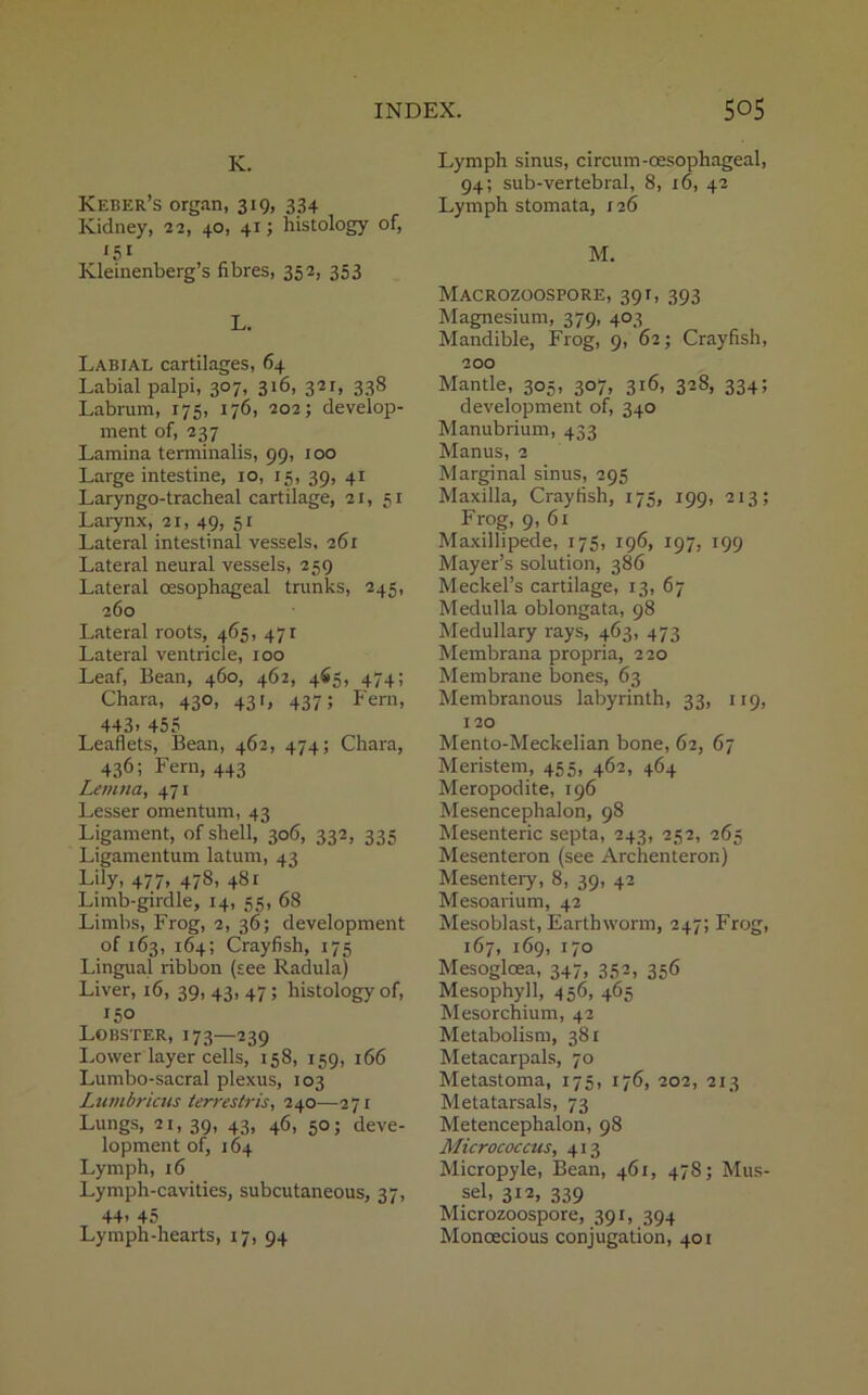 K. Keber’s organ, 319, 334 Kidney, 22, 40, 41; histology of, KSi Kleinenberg’s fibres, 352, 353 L. Labial cartilages, 64 Labial palpi, 307, 316, 321, 338 Labrum, 175, 176, 202; develop- ment of, 237 Lamina terminalis, 99, 100 Large intestine, 10, 15, 39, 41 Laryngo-tracheal cartilage, 21, 51 Larynx, 21, 49, 51 Lateral intestinal vessels, 261 Lateral neural vessels, 259 Lateral oesophageal trunks, 245, 260 Lateral roots, 465, 471 Lateral ventricle, 100 Leaf, Bean, 460, 462, 465, 474; Chara, 430, 431, 437; Fern, 443. 455 Leaflets, Bean, 462, 474; Chara, 436; Fern, 443 Lemna, 471 Lesser omentum, 43 Ligament, of shell, 306, 332, 335 Ligamentum latum, 43 Lily, 477, 478, 481 Limb-girdle, 14, 55, 68 Limbs, Frog, 2, 36; development of 163, 164; Crayfish, 175 Lingual ribbon (see Radula) Liver, 16, 39, 43, 47 ; histology of, 150 Lobster, 173—239 Lower layer cells, 158, 159, 166 Lumbo-sacral plexus, 103 Lumbricus ierrestris, 240—271 Lungs, 21, 39, 43, 46, 50; deve- lopment of, 164 Lymph, 16 Lymph-cavities, subcutaneous, 37, 44> 45 Lymph-hearts, 17, 94 Lymph sinus, circum-oesophageal, 94; sub-vertebral, 8, 16, 42 Lymph stomata, 126 M. Macrozoospore, 391, 393 Magnesium, 379, 403 Mandible, Frog, 9, 62; Crayfish, 200 Mantle, 305, 307, 316, 328, 334; development of, 340 Manubrium, 433 Manus, 2 Marginal sinus, 295 Maxilla, Crayfish, 175, 199, 213; Frog, 9, 61 Maxillipede, 175, 196, 197, 199 Mayer’s solution, 386 Meckel’s cartilage, 13, 67 Medulla oblongata, 98 Medullary rays, 463, 473 Membrana propria, 220 Membrane bones, 63 Membranous labyrinth, 33, 119, 120 Mento-Meckelian bone, 62, 67 Meristem, 455, 462, 464 Meropodite, 196 Mesencephalon, 98 Mesenteric septa, 243, 252, 265 Mesenteron (see Archenteror.) Mesentery, 8, 39, 42 Mesoarium, 42 Mesoblast, Earthworm, 247; Frog, 167, 169, 170 Mesoglcea, 347, 352, 356 Mesophyll, 456, 465 Mesorchium, 42 Metabolism, 381 Metacarpals, 70 Metastoma, 175, 176, 202, 213 Metatarsals, 73 Metencephalon, 98 Micrococcus, 413 Micropyle, Bean, 461, 478; Mus- sel, 312, 339 Microzoospore, 391, 394 Monoecious conjugation, 401