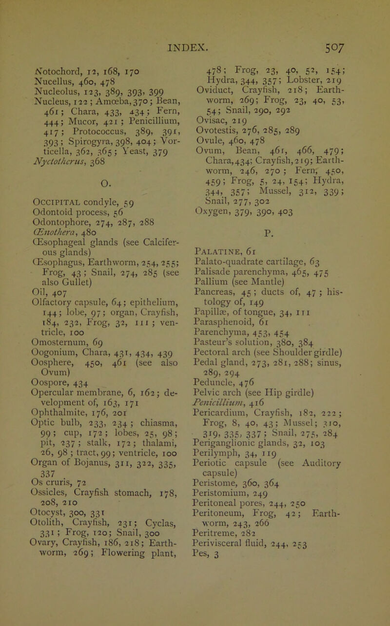 Notochord, 12, 168, 170 Nucellus, 460, 478 Nucleolus, 123, 389, 393, 399 Nucleus, 122 ; Amoeba, 370; Bean, 461; Chara, 433, 434 ; Fern, 444; Mucor, 421 ; Penicillium, 417; Protococcus, 389, 391, 393; Spirogyra, 398, 404; Vor- ticella, 362, 365; Yeast, 379 Nyclothcras, 368 O. Occipital condyle, 59 Odontoid process, 56 Odontophore, 274, 287, 288 (Enolhern, 480 (Esophageal glands (see Calcifer- ous glands) (Esophagus, Earthworm, 254, 255; Frog, 43 ; Snail, 274, 285 (see also Gullet) Oil, 407 Olfactory capsule, 64; epithelium, 144; lobe, 97; organ, Crayfish, 184, 232, Frog, 32, in ; ven- tricle, 100 Omosternum, 69 Oogonium, Chara, 431, 434, 439 Oosphere, 450, 461 (see also Ovum) Oospore, 434 Opercular membrane, 6, 162; de- velopment of, 163, 171 Ophthalmite, 176, 201 Optic bulb, 233, 234 ; chiasma, 99; cup, 172; lobes, 25, 98; pit, 237; stalk, 172; thalami, 26, 98 ; tract, 99; ventricle, 100 Organ of Bojanus, 311, 322, 335, 337 Os cruris, 72 Ossicles, Crayfish stomach, 178, 208, 210 Otocyst, 300, 331 Otolith, Crayfish, 231; Cyclas, 331 ; Frog, 120; Snail, 300 Ovary, Crayfish, 186, 218; Earth- worm, 269; Flowering plant, 478; Frog, 23, 40, 52, 154; Hydra, 344, 357; Lobster, 219 Oviduct, Crayfish, 218; Earth- worm, 269; Frog, 23, 40, 53, 54; Snail, 290, 292 Ovisac, 219 Ovotestis, 276, 285, 289 Ovule, 460, 478 Ovum, Bean, 461, 466, 479; Chara,434; Crayfish,219; Earth- worm, 246, 270 ; Fern, 450, 459; Frog, 5, 24, 154; Hydra, 344. 357i Mussel, 312, 339; Snail, 277, 302 Oxygen, 379, 390, 403 P. Palatine, 61 Palato-quadrate cartilage, 63 Palisade parenchyma, 465, 475 Pallium (see Mantle) Pancreas, 45 ; ducts of, 47 ; his- tology of, 149 Papillae, of tongue, 34, in Parasphenoid, 61 Parenchyma, 453, 454 Pasteur’s solution, 380, 384 Pectoral arch (see Shoulder girdle) Pedal gland, 273, 281, 288; sinus, 289, 294 Peduncle, 476 Pelvic arch (see Hip girdle) Penicillium, 416 Pericardium, Crayfish, 182, 222; Frog, 8, 40, 43; Mussel; 310, 3i9. 335- 337 5 Snail, 275, 284 Periganglionic glands, 32, 103 Perilymph, 34, 119 Periotic capsule (see Auditory capsule) Peristome, 360, 364 Peristomium, 249 Peritoneal pores, 244, 250 Peritoneum, Frog, 42; Earth- worm, 243, 266 Peritreme, 282 Perivisceral fluid, 244, 253 Pes, 3
