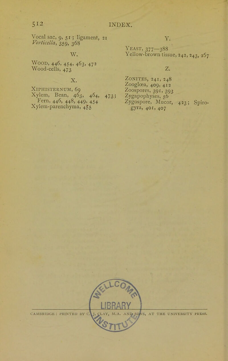 Vocal sac, 9, 51; ligament, 21 Vorticella, 359, 368 W. Wood, 446, 454, 463, 472 Wood-cells, 473 X. XlPHISTERNUM, 69 Xylem, Bean, 463, 464, 473; r Fern, 446, 448, 449, 454 Xylem-parenchyma, 4^5 Y. Yeast, 377—388 Yellow-brown tissue, 242, 243, 267 Z. ZONITES, 241, 248 Zoogloea, 409, 412 Zoospores, 391, 393 Zygapophyses, 56 Zygospore, Mucor, 423; Spiro- gyra, 401, 407