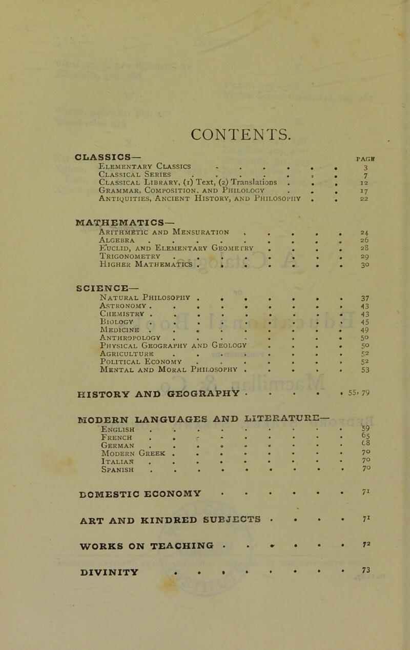 CONTENTS CLASSICS— fagh Elementary Classics ...... 3 Classical Series ....... 7 Classical Library, (i) Text, (2) Translations ... 12 Grammar, Composition, and Philology ... 17 Antiquities, Ancient History, and Philosophy . . 22 MATHEMATICS- ARITHMETIC and Mensuration ..... 24 Algebra ......... 26 Euclid, and Elementary Geometry .... 28 Trigonometry ........ 29 Higher Mathematics . ...... 30 SCIENCE- NATURAL Philosophy ....... 37 Astronomy ......... 43 Chemistry ......... 43 Biology ......... 45 Medicine ......... 49 Anthropology ........ 5° Physical Geography and Geology .... 50 Agriculture ........ 52 Political Economy ....... 52 Mental and Moral Philosophy ..... 53 HISTORY AND GEOGRAPHY . • • • . 55. 79 MODERN LANGUAGES AND LITERATURE— English ....•••• French . . r German ...«•••• Modern Greek ...•••• Italian ...••••• Spanish DOMESTIC ECONOMY ART AND KINDRED SUEJECTS . . • • 71 WORKS ON TEACHING • • * • • • DIVINITY . • . 59 65 L8 70 70 70