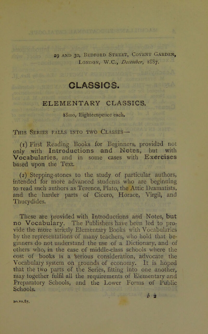 29 and 30, Bedford Street, Covent Garden, London, W.C., December, 1887. CLASSICS. ELEMENTARY CLASSICS. iSmo, Eighteenpencc each. This Series falls into two Classes— (1) First Reading Books for Beginners, provided not only with Introductions and Notes, but with Vocabularies, and in some cases with Exercises based upon the Text. (2) Stepping-stones to the study of particular authors, intended for more advanced students who are beginning to read such authors as Terence, Plato, the Attic Dramatists, and the harder parts of Cicero, Horace, Virgil, and Thucydides. These are provided with Introductions and Notes, but no Vocabulary. The Publishers have been led to pro- vide the more strictly Elementary Books with Vocabularies by the representations of many teachers, who hold that be- ginners do not understand the use of a Dictionary, and of others who, in the case of middle-class schools where the cost of books is a Serious consideration, advocate the Vocabulary system on grounds of economy. It is hoped that the two parts of the Series, fitting into one another, may together fulfil all the requirements of Elementary and Preparatory Schools, and the Lower Forms of Public Schools. b 2 io.t».87.