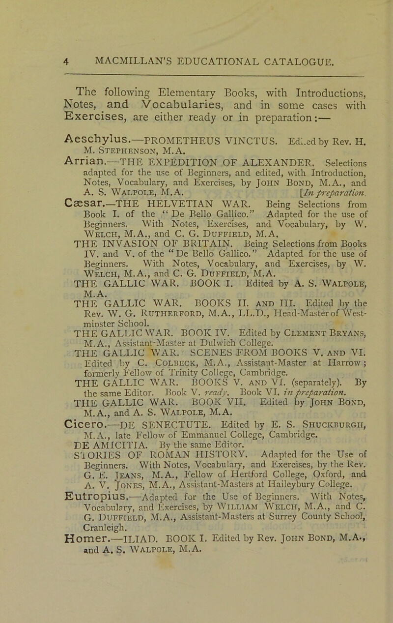 The following Elementary Books, with Introductions, Notes, and Vocabularies, and in some cases with Exercises, are either ready or in preparation:— Aeschylus.—PROMETHEUS VINCTUS. EdLedby Rev. H. M. Stephenson, M.A. Arrian.—THE EXPEDITION OF ALEXANDER. Selections adapted for the use of Beginners, and edited, with Introduction, Notes, Vocabulary, and Exercises, by John Bond, M.A., and A. S. Walpole, M.A. [Inpreparation. Csssar.—THE HELVETIAN WAR. Being Selections from Book I. of the “ De Bello Gallico.” Adapted for the use of Beginners. With Notes, Exercises, and Vocabulary, by W. Welch, M.A., and C. G. Duffield, M.A. THE INVASION OF BRITAIN. Being Selections from Books IV. and V. of the “ De Bello Gallico. ” Adapted for the use of Beginners. With Notes, Vocabulary, and Exercises, by W. Welch, M.A., and C. G. Duffield, M.A. THE GALLIC WAR. BOOK I. Edited by A. S. Walpole, M.A. THE GALLIC WAR. BOOKS II. and III. Edited by the Rev. W. G. Rutherford, M.A., LL.D., Head-Master of West- minster School. THE GALLIC WAR. BOOK IV. Edited by Clement Bryans, M.A., Assistant-Master at Dulwich College. THE GALLIC WAR. SCENES FROM BOOKS V. and VI. Edited by C. Colbeck, M.A., Assistant-Master at Harrow; formerly Fellow of Trinity College, Cambridge. THE GALLIC WAR. BOOKS V. and VI. (separately). By the same Editor. Book V. ready. Book VI. in preparation. THE GALLIC WAR. BOOK VII. Edited by John Bond, M.A., and A. S. Walpole, M.A. Cicero.—DE SENECTUTE. Edited by E. S. Shuckburgii, M.A., late Fellow of Emmanuel College, Cambridge. DE AMICITIA. By the same Editor. S'i OKIES OF ROMAN HISTORY. Adapted for the Use of Beginners. With Notes, Vocabulary, and Exercises, by the Rev. G. E. Jeans, M. A., Fellow of Hertford College, Oxford, and A. V. Jones, M.A., Assistant-Masters at Ilaileybury College. Eutropius.—Adapted for the Use of Beginners. With Notes, Vocabulary, and Exercises, by William Welch, M.A., and C. G. Duffield, M.A., Assistant-Masters at Surrey County School, Cranleigh. Homer.—ILIAD. BOOK I. Edited by Rev. John Bond, M.A., and A. S. Walpole, M.A.