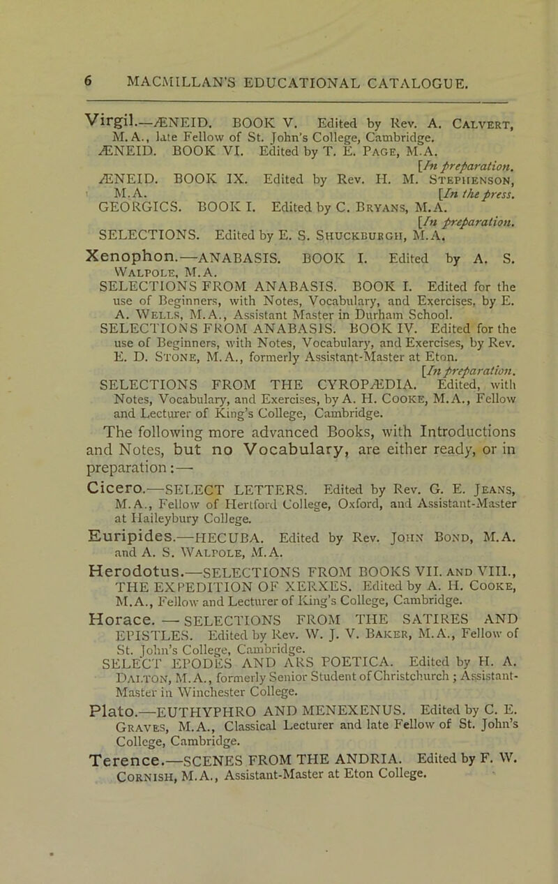 Virgil—ASNEID. BOOK V. Edited by Rev. A. Calvert, M. A., late Fellow of St. John's College, Cambridge. A2NEID. BOOK VI. Edited by T. E. Page, M.A. [In preparation. ^ENEID. BOOK IX. Edited by Rev. IT. M. Stephenson, M.A. [In the press. GEORGICS. BOOK I. Edited by C. Bryans, M.A. [In preparation. SELECTIONS. Edited by E. S. Shuckburgh, M.A. Xenophon.—ANABASIS. BOOK I. Edited by A. S. Walpole, M.A. SELECTIONS FROM ANABASIS. BOOK I. Edited for the use of Beginners, with Notes, Vocabulary, and Exercises, by E. A. Wells, M.A., Assistant Master in Durham School. SELECTIONS FROM ANABASIS. BOOK IV. Edited for the use of Beginners, with Notes, Vocabulary, and Exercises, by Rev. E. D. Stone, M. A., formerly Assistant-Master at Eton. [In preparation. SELECTIONS FROM THE CYROPALDIA. Edited, with Notes, Vocabulary, and Exercises, by A. H. Cooke, M.A., Fellow and Lecturer of King’s College, Cambridge. The following more advanced Books, with Introductions and Notes, but no Vocabulary, are either ready, or in preparation:— Cicero.—SELECT LETTERS. Edited by Rev. G. E. Jeans, M.A., Fellow of Hertford College, Oxford, and Assistant-Master at Haileybury College. Euripides.—HECUBA. Edited by Rev. John Bond, M.A. and A. S. Walpole, M.A. Herodotus.—SELECTIONS FROM BOOKS VII. and VIII., THE EXPEDITION OF XERXES. Edited by A. IT. Cooke, M.A., Fellow and Lecturer of King’s College, Cambridge. Horace. — SELECTIONS FROM THE SATIRES AND EPISTLES. Edited by Rev. W. J. V. Baker, M. A., Fellow of St. lohn’s College, Cambridge. SELECT EPODES AND ARS POETIC A. Edited by H. A. Dai.ton, M.A., formerly Senior Student of Christchurch ; Assistant- Master in Winchester College. Plato.—EUTTIYPHRO AND MENEXENUS. Edited by C. E. Graves, M.A., Classical Lecturer and late Fellow of St. John’s College, Cambridge. Terence.—SCENES FROM THE ANDRIA. Edited by F. W. CORNISH, M.A., Assistant-Master at Eton College.