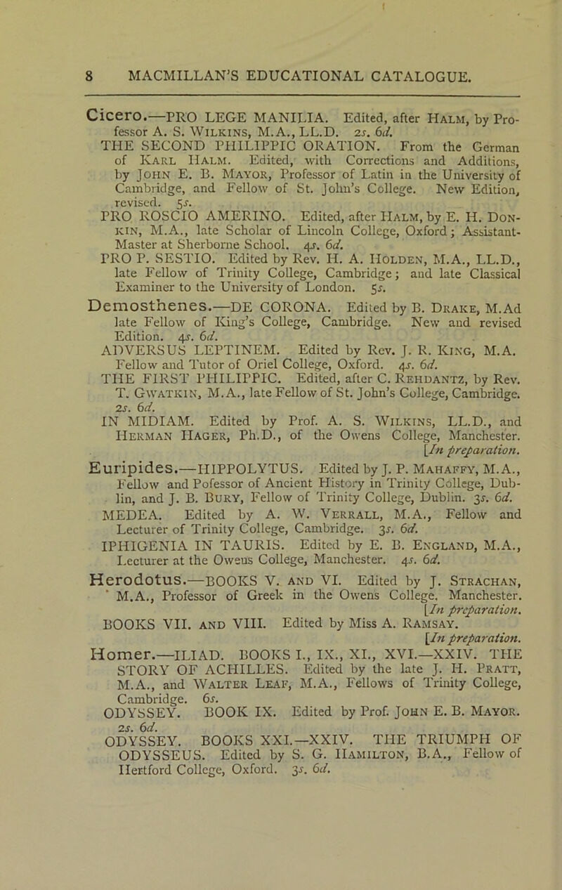 Cicero.—PRO LEGE MANILIA. Edited, after Halm, by Pro- fessor A. S. Wilkins, M.A., LL.D. 2s. 6d. THE SECOND PHILIPPIC ORATION. From the German of Karl Halm. Edited, with Corrections and Additions, by John E. B. Mayor, Professor of Latin in the University of Cambridge, and Fellow of St. John’s College. New Edition, revised. 5^. PRO ROSCIO AMERINO. Edited, after IIalm, by E. H. Don- kin, M.A., late Scholar of Lincoln College, Oxford; Assistant- Master at Sherborne School. 45-. 6d. TRO P. SESTIO. Edited by Rev. H. A. Holden, M.A., LL.D., late Fellow of Trinity College, Cambridge; and late Classical Examiner to the University of London. 5r. Demosthenes.—DE CORONA. Edited by B. Drake, M.Ad late Fellow of King’s College, Cambridge. New and revised Edition. 4s. 6d. ADVERSUS LEPTINEM. Edited by Rev. J. R. King, M.A. Fellow and Tutor of Oriel College, Oxford. 41. 6d. THE FIRST PHILIPPIC. Edited, after C. Rehdantz, by Rev. T. Gwatkin, M. A., late Fellow of St. John’s College, Cambridge. 2S. 6d. IN MIDIAM. Edited by Prof. A. S. Wilkins, LL.D., and Herman IIager, Ph.D., of the Owens College, Manchester. yin preparation. Euripides.—HIPPOLYTUS. Edited by J. P. Mahaffy, M.A., Fellow and Pofessor of Ancient History in Trinity College, Dub- lin, and J. B. Bury, Fellow of Trinity College, Dublin. 3*. 6d. MEDEA. Edited by A. W. Verrall, M.A., Fellow and Lecturer of Trinity College, Cambridge. 3r. 6d. IPHIGENIA IN TAURIS. Edited by E. B. England, M.A., Lecturer at the Oweus College, Manchester. 4s. 6d. Herodotus.—BOOKS V. AND VI. Edited by J. Strachan, M.A., Professor of Greek in the Owens College. Manchester. Yin preparation. BOOKS VII. and VIII. Edited by Miss A. Ramsay. yin preparation. Homer.—ILIAD. BOOKS I., IX., XI., XVI.—XXIV. THE STORY OF ACHILLES. Edited by the late J. H. Pratt, M.A., and Walter Leaf, M.A., Fellows of Trinity College, Cambridge. 6r. ODYSSEY. BOOK IX. Edited by Prof. John E. B. Mayor. 2 s. 6d. ODYSSEY. BOOKS XXL—XXIV. THE TRIUMPH OF ODYSSEUS. Edited by S. G. Hamilton, B.A., Fellow of Hertford College, Oxford. 3 .s'. 6d.